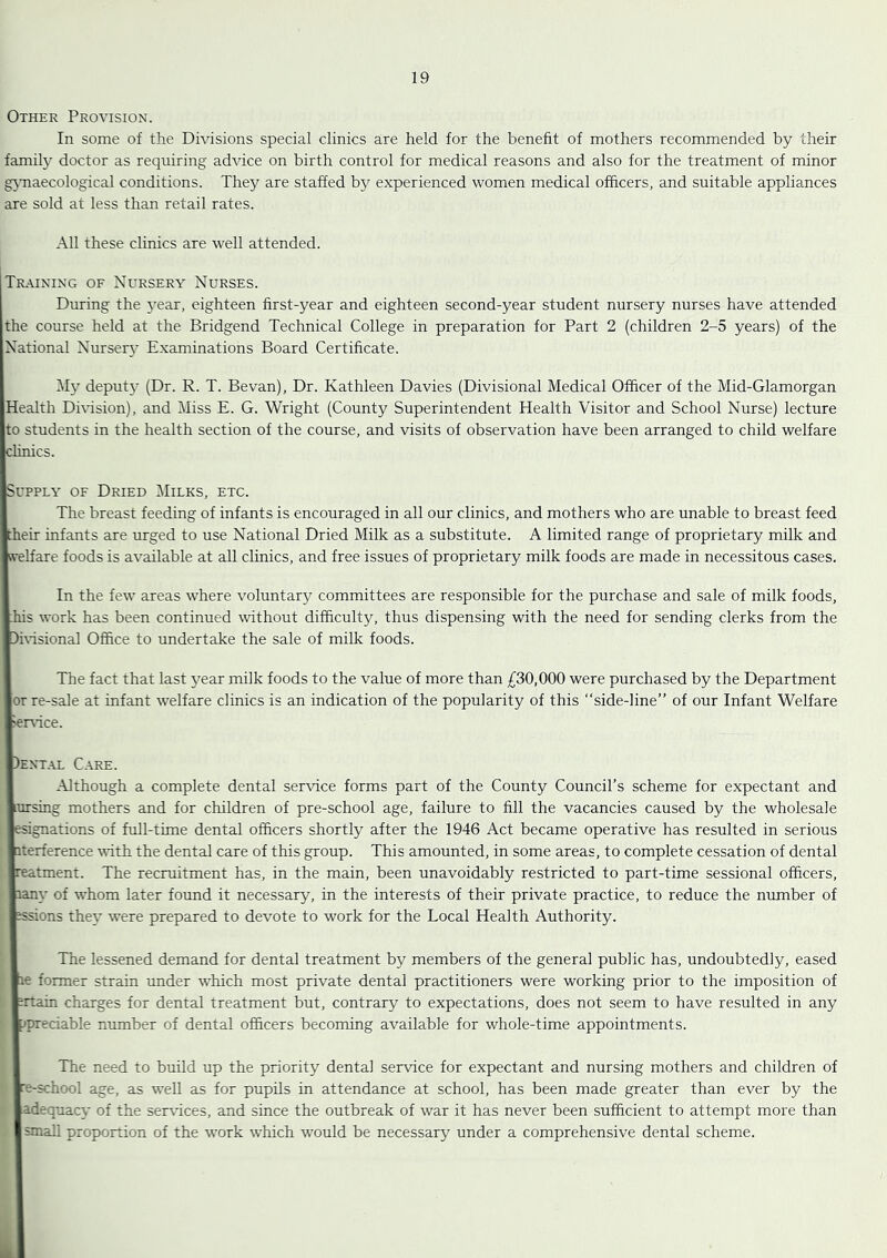 Other Provision. In some of the Divisions special clinics are held for the benefit of mothers recommended by their family doctor as requiring advice on birth control for medical reasons and also for the treatment of minor gjTiaecological conditions. Thej'’ are staffed by experienced women medical officers, and suitable appliances are sold at less than retail rates. All these clinics are well attended. Training of Nursery Nurses. During the 5ear, eighteen first-year and eighteen second-year student nursery nurses have attended the course held at the Bridgend Technical College in preparation for Part 2 (children 2-5 years) of the National Nurser}* Examinations Board Certificate. deput}- (Dr. R. T. Bevan), Dr. Kathleen Davies (Divisional Medical Officer of the Mid-Glamorgan Health Dmsion), and Miss E. G. Wright (County Superintendent Health Visitor and School Nurse) lecture Ito students in the health section of the course, and visits of observation have been arranged to child welfare Ichnics. ISupPLY OF Dried Milks, etc. I The breast feeding of infants is encouraged in all our clinics, and mothers who are unable to breast feed Itheir infants are urged to use National Dried Milk as a substitute. A limited range of proprietary milk and Kvelfare foods is available at all clinics, and free issues of proprietary milk foods are made in necessitous cases. I In the few areas where voluntary committees are responsible for the purchase and sale of milk foods, jhis work has been continued without difficulty, thus dispensing with the need for sending clerks from the ■Dhisional Office to undertake the sale of milk foods. I The fact that last year milk foods to the value of more than £30,000 were purchased by the Department lor re-sale at infant welfare clinics is an indication of the popularity of this “side-line” of our Infant Welfare Sersice. |)ent.al Care. I -Although a complete dental ser\dce forms part of the County Council’s scheme for expectant and lursing mothers and for children of pre-school age, failure to fill the vacancies caused by the wholesale lesignations of full-time dental officers shortly after the 1946 Act became operative has resulted in serious literference vith the dental care of this group. This amounted, in some areas, to complete cessation of dental Ireatment. The recruitment has, in the main, been unavoidably restricted to part-time sessional officers, liany of whom later found it necessary, in the interests of their private practice, to reduce the number of essions they were prepared to devote to work for the Local Health Authority. I The lessened demand for dental treatment by members of the general public has, undoubtedly, eased lie former strain under which most private dental practitioners were working prior to the imposition of fcrtain charges for dental treatment but, contrary to expectations, does not seem to have resulted in any fcpreciable number of dental officers becoming available for whole-time appointments. I The need to build up the priority dental service for expectant and nursing mothers and children of »e-school age, as well as for pupils in attendance at school, has been made greater than ever by the ■adequacy of the services, and since the outbreak of war it has never been sufficient to attempt more than Ismail proportion of the work which tvould be necessaiy^ under a comprehensive dental scheme.