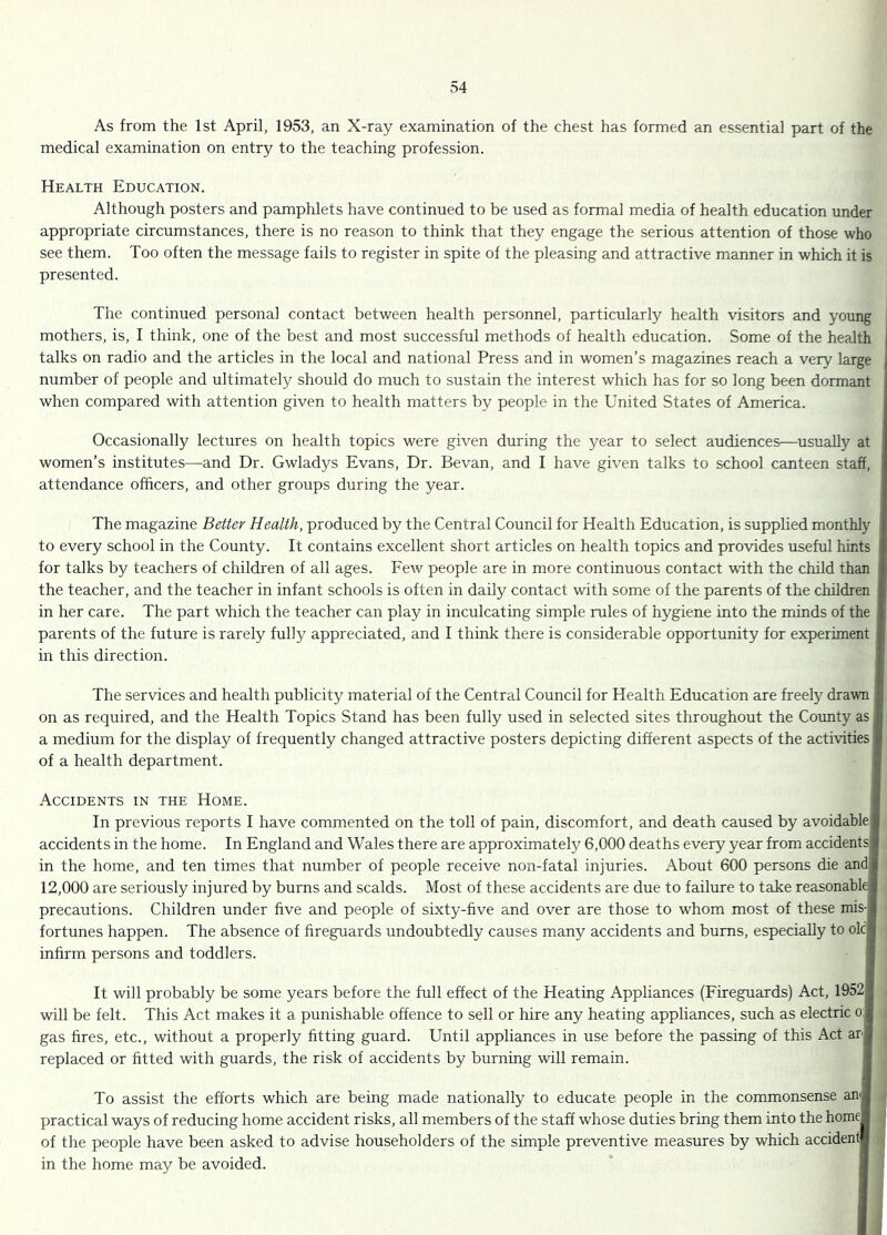 As from the 1st April, 1953, an X-ray examination of the chest has formed an essential part of the medical examination on entry to the teaching profession. Health Education. Although posters and pamphlets have continued to be used as formal media of health education under appropriate circumstances, there is no reason to think that they engage the serious attention of those who see them. Too often the message fails to register in spite of the pleasing and attractive manner in which it is presented. The continued personal contact between health personnel, particularly health visitors and young mothers, is, I think, one of the best and most successful methods of health education. Some of the health talks on radio and the articles in the local and national Press and in women’s magazines reach a very large number of people and ultimately should do much to sustain the interest which has for so long been dormant when compared with attention given to health matters by people in the United States of America. Occasionally lectures on health topics were given during the year to select audiences—^usually at women’s institutes—and Dr. Gwladys Evans, Dr. Bevan, and I have given talks to school canteen staff, attendance officers, and other groups during the year. The magazine Better Health, produced by the Central Council for Health Education, is supplied monthly to every school in the County. It contains excellent short articles on health topics and provides useful hints for talks by teachers of children of all ages. Few people are in more continuous contact with the child than the teacher, and the teacher in infant schools is often in daily contact with some of the parents of the children in her care. The part which the teacher can play in inculcating simple rules of hygiene into the minds of the parents of the future is rarely fully appreciated, and I think there is considerable opportunity for experiment in this direction. The services and health publicity material of the Central Council for Health Education are freely drawn on as required, and the Health Topics Stand has been fully used in selected sites throughout the County as i a medium for the display of frequently changed attractive posters depicting different aspects of the activities | of a health department. Accidents in the Home. In previous reports I have commented on the toll of pain, discomTort, and death caused by avoidablej accidents in the home. In England and Wales there are approximately 6,000 deaths every year from accidentsl in the home, and ten times that number of people receive non-fatal injuries. About 600 persons die and| 12,000 are seriously injured by burns and scalds. Most of these accidents are due to failure to take reasonable precautions. Children under hve and people of sixty-hve and over are those to whom most of these mis-f fortunes happen. The absence of fireguards undoubtedly causes many accidents and burns, especially to ok| infirm persons and toddlers. It will probably be some years before the full effect of the Heating Appliances (Fireguards) Act, 19521 will be felt. This Act makes it a punishable offence to sell or hire any heating appliances, such as electric oj gas hres, etc., without a properly htting guard. Until appliances in use before the passing of this Act arj replaced or fitted with guards, the risk of accidents by burning will remain. To assist the efforts which are being made nationally to educate people in the commonsense an| practical ways of reducing home accident risks, all members of the staff whose duties bring them into the homel of the people have been asked to advise householders of the simple preventive measures by which accidentl in the home may be avoided.