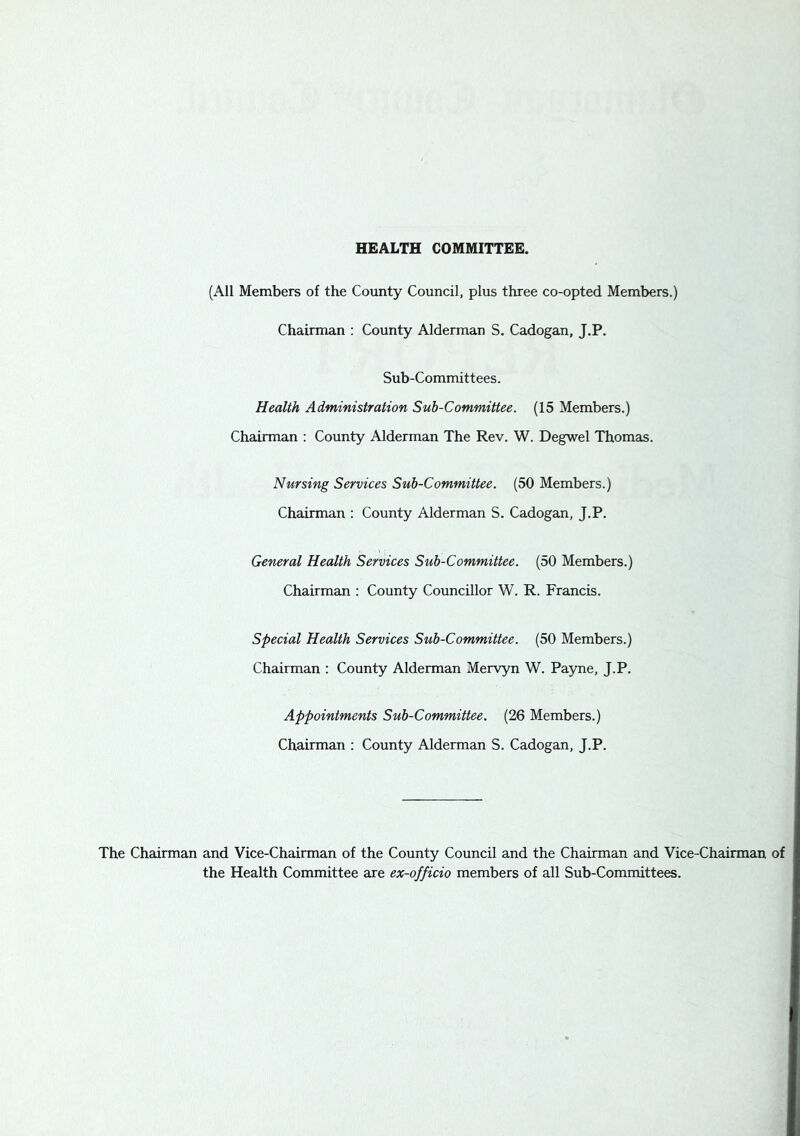 HEALTH COMMITTEE. (All Members of the County Council, plus three co-opted Members.) Chairman ; County Alderman S. Cadogan, J.P. Sub-Committees. Health Administration Sub-Committee. (15 Members.) Chairman : County Alderman The Rev. W. Degwel Thomas. Nursing Services Sub-Committee. (50 Members.) Chairman : County Alderman S. Cadogan, J.P. General Health Services Sub-Committee. (50 Members.) Chairman ; County Councillor W. R. Francis. Special Health Services Sub-Committee. (50 Members.) Chairman : County Alderman Mervyn W. Payne, J.P. Appointments Sub-Committee. (26 Members.) Chairman : County Alderman S. Cadogan, J.P. The Chairman and Vice-Chairman of the County Council and the Chairman and Vice-Chairman of the Health Committee are ex-officio members of all Sub-Committees.