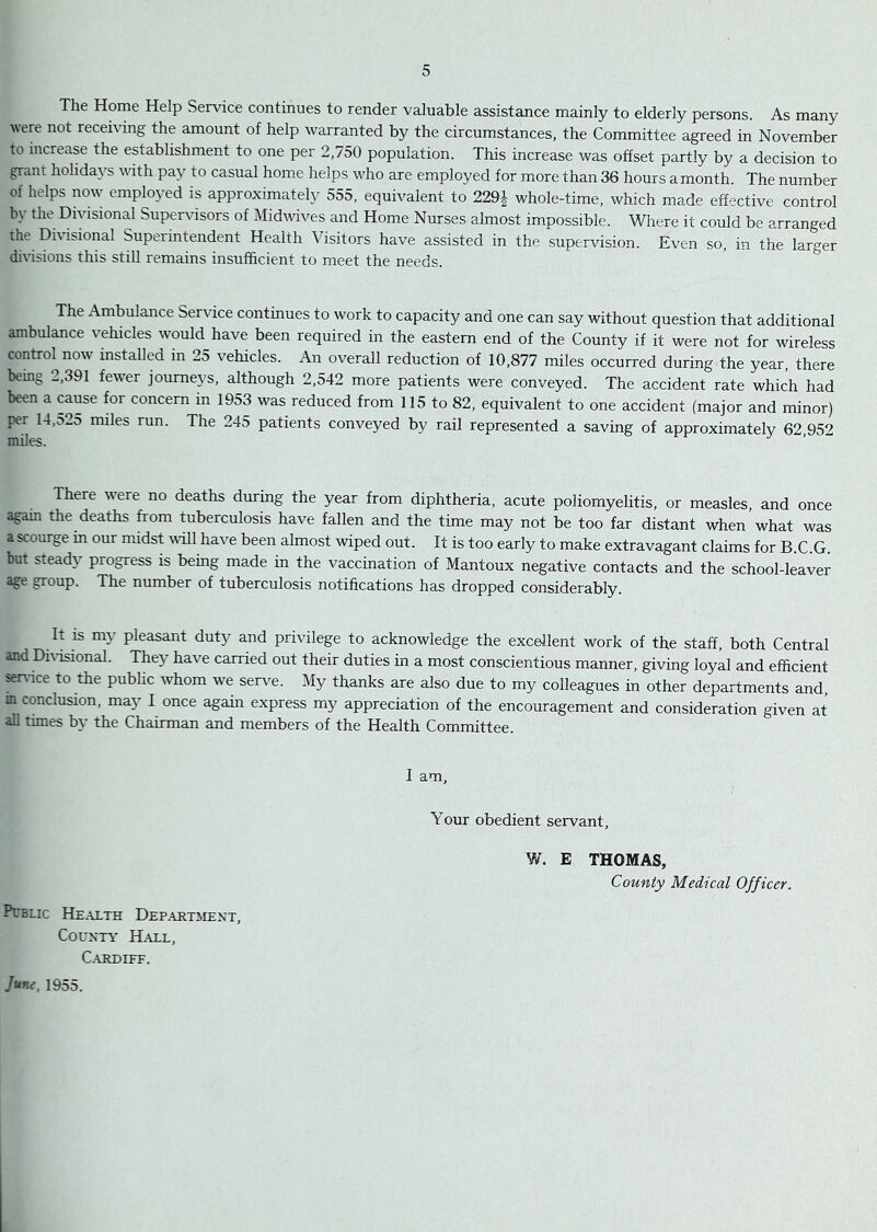 The Home Help Service continues to render valuable assistance mainly to elderly persons. As many were not receiving the amount of help warranted by the circumstances, the Committee agreed in November to increase the establishment to one per 2,750 population. This increase was offset partly by a decision to grant holidays with pay to casual home helps who are employed for more than 36 hours a month. The number of helps now employed is approximately 555, equivalent to 229^ whole-time, which made effective control by the Dhdsional Supervisors of Midwives and Home Nurses almost impossible. Where it could be arranged the Divisional Superintendent Health Visitors have assisted in the supervision. Even so, in the larger divisions this still remains insufficient to meet the needs. The Ambulance Service continues to work to capacity and one can say without question that additional ambulance vehicles would have been required in the eastern end of the County if it were not for wireless control now installed in 25 vehicles. An overall reduction of 10,877 miles occurred during the year, there being 2,391 fewer journeys, although 2,542 more patients were conveyed. The accident rate which had been a cause for concern in 1953 was reduced from 115 to 82, equivalent to one accident (major and minor) per 14,525 miles run. The 245 patients conveyed by rail represented a saving of approximately 62 95'> miles. There were no deaths during the year from diphtheria, acute poliomyelitis, or measles, and once again the deaths from foberculosis have fallen and the time may not be too far distant when what was a scourge in our midst will have been almost wiped out. It is too early to make extravagant claims for B.C.G. but steady progress is being made in the vaccination of Mantoux negative contacts and the school-leaver age group. The number of tuberculosis notifications has dropped considerably. It is my pleasant duty and privilege to acknowledge the excellent work of the staff, both Central and Dfrisional. They have carried out their duties in a most conscientious manner, giving loyal and efficient se^^ice to the pubhc whom we serve. My thanks are also due to my colleagues in other departments and m conclusion, may I once again express my appreciation of the encouragement and consideration given at all times b\ the Chairman and members of the Health Committee. I am. Your obedient servant, W. E THOMAS, County Medical Officer. PUBLIC Health Department, County Hall, Cardiff. J*me, 1955.