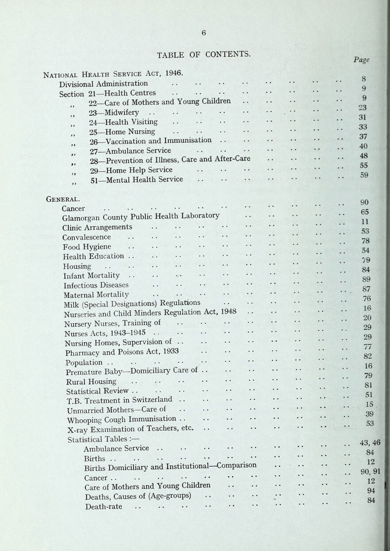 TABLE OF CONTENTS. Page National Health Service Act, 1946. Divisional Administration Section 21—Health Centres .. • • • • 22—Care of Mothers and Young Children ,, 23—Midwifery 24— Health Visiting 25— Home Nursing 26— Vaccination and Immunisation . . 27— ^Ambulance Service 28— Prevention of Illness, Care and After-Care 29— Home Help Service 51—Mental Health Service 8 9 9 23 31 33 37 40 48 55 59 General. Cancer Glamorgan County Public Health Laboratory Clinic Arrangements Convalescence Food Hygiene Health Education Housing- Infant Mortality Infectious Diseases Maternal Mortality • • • • • • Milk (Special Designations) Regulations Nurseries and Child Minders Regulation Act, 1948 .. Nursery Nurses, Training of Nurses Acts, 1943-1945 Nursing Homes, Supervision of Pharmacy and Poisons Act, 1933 Population . . Premature Baby—Domiciliary Care of Rural Housing Statistical Review T.B. Treatment in Switzerland Unmarried Mothers—Care of Whooping Cough Immunisation X-ray Examination of Teachers, etc. Statistical Tables :— Ambulance Service .. Births .. • • • • • • • * • • . ■' Births Domiciliary and Institutional—Comparison Cancer .. Care of Mothers and Young Children Deaths, Causes of (Age-groups) Death-rate 90 65 11 53 78 54 79 84 89 87 76 16 20 29 29 77 82 16 79 81 51 15 39 53 43, 46 84 12 90, 91 12 94 84