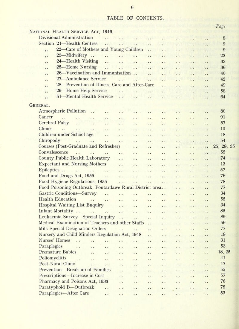 TABLE OF CONTENTS. Page National Health Service Act, 1946. Divisional Administration .. .. .. .. .. .. .. .. 8 Section 21—Health Centres .. .. .. .. .. .. .. .. 9 ,, 22—Care of Mothers and Young Children .. .. .. .. .. 9 ,, 23—Midwifery .. .. .. .. .. .. .. .. .. 23 ,, 24-—Health Visiting .. .. ., .. .. .. .. .. 33 ,, 25—Home Nursing .. .. .. .. .. .. .. .. 36 ,, 2&—Vaccination and Immunisation .. .. .. .. .. .. 40 ,, 11—Ambulance Service ,. .. .. .. .. .. .. 42 ,, 28—Prevention of Illness, Care and After-Care .. .. .. .. 49 ,, 29—Home Help Service .. .. .. .. .. .. .. 58 ,, 51—Mental Health Service .. .. .. .. .. .. .. 64 General. Atmospheric Pollution .. .. .. .. .. .. .. .. .. 80 Cancer .. .. .. .. .. .. .. .. .. .. .. 91 Cerebral Palsy .. .. .. .. .. .. .. .. .. .. 57 Clinics .. .. .. .. .. .. .. .. .. .. .. 10 Children under School age .. .. .. .. .. .. .. .. 18 Chiropody .. .. .. .. .. .. .. .. .. .. 54 Courses (Post-Graduate and Refresher) .. .. .. .. .. .. 25, 28, 35 Convalescence .. .. .. .. .. .. .. .. .. .. 55 County Public Health Laboratory .. .. .. .. .. .. .. 74 Expectant and Nursing Mothers .. .. .. .. .. .. .. 13 Epileptics .. .. .. .. .. .. .. .. .. .. .. 57 Food and Drugs Act, 1955 .. .. .. .. .. .. .. .. 76 Food Hygiene Regulations, 1955 .. .. .. .. .. .. .. 78 Food Poisoning Outbreak, Pontardawe Rural District area.. .. .. .. 77 Gastric Conditions-—Survey .. .. .. .. .. .. .. .. 34 Health Education .. .. .. .. .. .. .. .. .. 55 Hospital Waiting List Enquiry .. .. .. .. .. .. .. 34 Infant Mortality .. .. .. .. .. .. .. .. .. .. 85 Leukaemia Survey—Special Inquiry . . .. .. .. .. .. .. 89 Medical Examination of Teachers and other Staffs .. .. .. .. .. 56 Milk Special Designation Orders .. .. .. .. .. .. .. 77 Nursery and Child Minders Regulation Act, 1948 .. .. .. .. .. 18 Nurses’ Homes . . . . .. .. .. .. .. .. .. .. 31 Paraplegics . . .. .. .. .. .. .. .. .. .. 53 Premature Babies . . .. .. .. .. . . .. .. . . 18, 25 Poliomyelitis . . .. .. .. .. .. .. . . . . . . 41 Post-Natal Clinic . . .. .. . . .. .. .. .. . . 17 Prevention—Break-up of Families .. .. .. .. .. . . .. 55 Prescriptions—Increase in Cost .. .. .. .. .. .. .. 57 Pharmacy and Poisons Act, 1933 .. .. .. .. .. .. .. 76 Paratyphoid B—Outbreak .. .. . . .. .. .. .. .. 78 Paraplegics—After Care . . .. .. .. .. .. .. .. 53