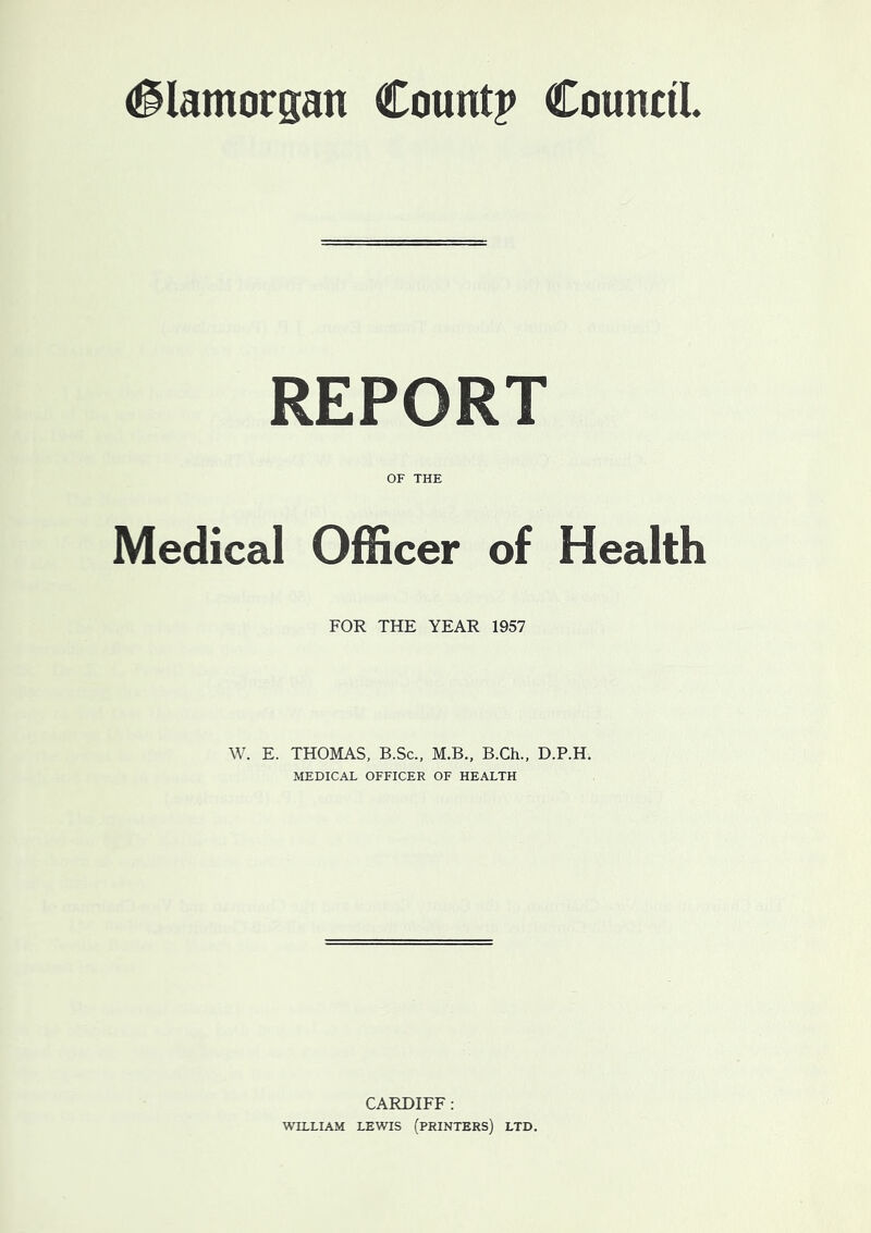 Glamorgan Count? Council. REPORT OF THE Medical Officer of Health FOR THE YEAR 1957 W. E. THOMAS, B.Sc., M.B., B.Ch., D.P.H. MEDICAL OFFICER OF HEALTH CARDIFF : WILLIAM LEWIS (PRINTERS) LTD.