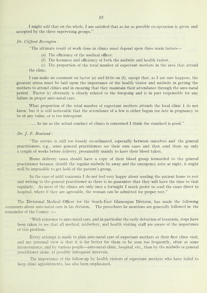 I might add that on the whole, I am satisfied that as far as possible co-operation is given and accepted by the three supervising groups.” Dr. Clifford Revington : ‘‘The ultimate result of work done in clinics must depend upon three main factors^—■ {a) The efficiency of the medical officer. {b) The keenness and efficiency of both the midwife and health visitor. (c) The proportion of the total number of expectant mothers in the area that attend the clinic. I can make no comment on factor {a) and little on {b), except that, as I am sure happens, the greatest stress must be laid upon the importance of the health visitor and midwife in getting the mothers to attend clinics and in ensuring that they maintain their attendance through the ante-natal period. Factor (c) obviously is closely related to the foregoing and is in part responsible for any failure in proper ante-natal care. \^Tiat proportion of the total number of expectant mothers attends the local clinic I do not know, but it is still noticeable that the attendance of a few is either begun too late in pregnancy to be of anj' value, or is too infrequent. ... As far as the actual conduct of clinics is concerned I think the standard is good.” Dr. J. F. Rowland ; ‘‘The serrdce is still too loosely co-ordinated, especially between ourselves and the general practitioners, e.g., some general practitioners see their own cases and then send them up only a couple of weeks before dehvery, presumably mainly to have their blood taken. Home dehverj^ cases should have a copy of their blood group forwarded to the general practitioner because should the regular midwife be away and the emergency arise at night, it might well be impossible to get hold of the patient’s group. In the case of mild toxaemia I do not feel very happy about sending the patient home to rest and writing to the general practitioner as there is no guarantee that they will have the time to visit regularly. As most of the clinics are only once a fortnight I much prefer to send the cases direct to hospital, where if they are agreeable, the woman can be admitted for proper rest.” The Dmsional ^ledical Officer for the South-East Glamorgan Division, has made the following comments about ante-natal care in his division. The procedures he mentions are generally followed in the remainder of the County :— ‘‘With reference to ante-natal care, and in particular the early detection of toxaemia, steps have been taken to see that all medical, midvifery, and health visiting staff are aware of the importance of this problem. Ever}- attempt is made to plan ante-natal care of expectant mothers at their first clinic visit, and my personal \dew is that it is far better for them to be seen too frequently, often at some inconvenience, and by various people—ante-natal clinic, hospital, etc., than by the midwife or general practitioner alone, at possibly infrequent intervals. The importance of the follow-up by health visitors of expectant mothers who have failed to keep clinic appointments, has also been emphasised.