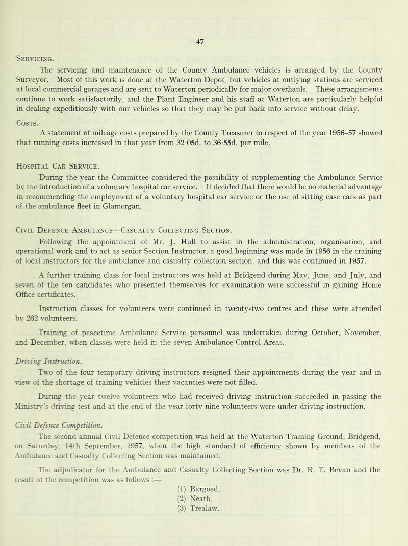 Servicing. The servicing and maintenance of the County Ambulance vehicles is arranged by the County Surveyor. Most of this work is done at the Waterton Depot, but vehicles at outlying stations are serviced at local commercial garages and are sent to Waterton periodically for major overhauls. These arrangements continue to work satisfactorily, and the Plant Engineer and his staff at Waterton are particularly helpful in deahng expeditiously with our vehicles so that they may be put back into service without delay. Costs. A statement of mileage costs prepared by the County Treasurer in respect of the year 1956-57 showed that running costs increased in that year from 32-05d. to 36-55d. per mile. Hospital Car Service. During the year the Committee considered the possibility of supplementing the Ambulance Service by tne introduction of a voluntaiA^ hospital car service. It decided that there would be no material advantage in recommending the employment of a voluntary hospital car service or the use of sitting case cars as part of the ambulance fleet in Glamorgan. CmL Defence Ambulance—Casualty Collecting Section. Following the appointment of Mr. J. Hull to assist in the administration, organisation, and operational work and to act as senior Section Instructor, a good beginning was made in 1956 in the training of local instructors for the ambulance and casualty collection section, and this was continued in 1957. A further training class for local instructors was held at Bridgend during May, June, and July, and se\'en of the ten candidates who presented themselves for examination were successful in gaining Home Ofirce certificates. Instruction classes for volunteers were continued in twenty-two centres and these were attended b\' 262 volunteers. Training of peacetime Ambulance Service personnel was undertaken during October, November, and December, when classes were held in the seven Ambulance Control Areas. Driving Instruction. Two of the four temporary driving instructors resigned their appointments during the year and in ■view of the shortage of training vehicles their vacancies were not filled. During the j'ear twelve volunteers who had received driving instruction succeeded in passing the Ministiy-'s dri-cing test and at the end of the year forty-nine volunteers were under driving instruction. Civil Defence Competition. The second annual Civil Defence competition was held at the Waterton Training Ground, Bridgend, on Saturday, 14th September, 1957, when the high standard of efficiency shown by members of the Ambulance and Casualty Collecting Section was maintained. The adjudicator for the Ambulance and Casualty Collecting Section was Dr. R. T. Bevan and the result of the competition was as follows (1) Bargoed, (2) Neath, (3) Trealaw.