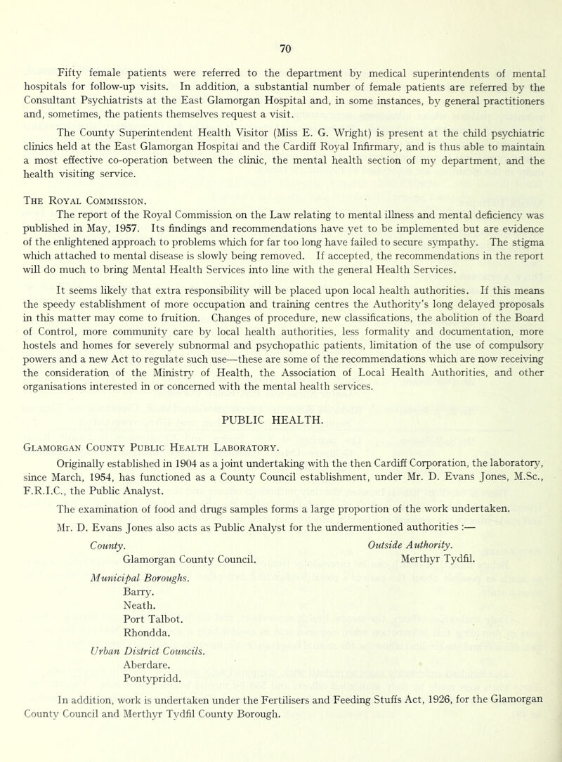 Fifty female patients were referred to the department by medical superintendents of mental hospitals for follow-up visits. In addition, a substantial number of female patients are referred by the Consultant Psychiatrists at the East Glamorgan Hospital and, in some instances, by general practitioners and, sometimes, the patients themselves request a visit. The County Superintendent Health Visitor (Miss E. G. Wright) is present at the child psychiatric clinics held at the East Glamorgan Hospital and the Cardiff Royal Infirmary, and is thus able to maintain a most effective co-operation between the clinic, the mental health section of my department, and the health visiting service. The Royal Commission. The report of the Royal Commission on the Law relating to mental illness and mental deficiency was published in May, 1957. Its findings and recommendations have yet to be implemented but are evidence of the enlightened approach to problems which for far too long have failed to secure sympathy. The stigma which attached to mental disease is slowly being removed. If accepted, the recommendations in the report will do much to bring Mental Health Services into line with the general Health Services. It seems likely that extra responsibility will be placed upon local health authorities. If this means the speedy establishment of more occupation and training centres the Authority’s long delayed proposals in this matter may come to fruition. Changes of procedure, new classifications, the abolition of the Board of Control, more community care by local health authorities, less formality and documentation, more hostels and homes for severely subnormal and psychopathic patients, limitation of the use of compulsory powers and a new Act to regulate such use—these are some of the recommendations which are now receiving the consideration of the Ministry of Health, the Association of Local Health Authorities, and other organisations interested in or concerned with the mental health services. PUBLIC HEALTH. Glamorgan County Public Health Laboratory. Originally established in 1904 as a joint undertaking with the then Cardiff Corporation, the laboratory, since March, 1954, has functioned as a County Council establishment, under Mr. D. Evans Jones, M.Sc., F.R.I.C., the Public Analyst. The examination of food and drugs samples forms a large proportion of the work undertaken. Mr. D. Evans Jones also acts as Public Analyst for the undermentioned authorities ;— County. Outside Authority. Glamorgan County Council. Merthyr Tydfil. Municipal Boroughs. Barry. Neath. Port Talbot. Rhondda. Urban District Councils. Aberdare. Pontypridd. In addition, work is undertaken under the Eertilisers and Eeeding Stuffs Act, 1926, for the Glamorgan County Council and Merthyr Tydfil County Borough.