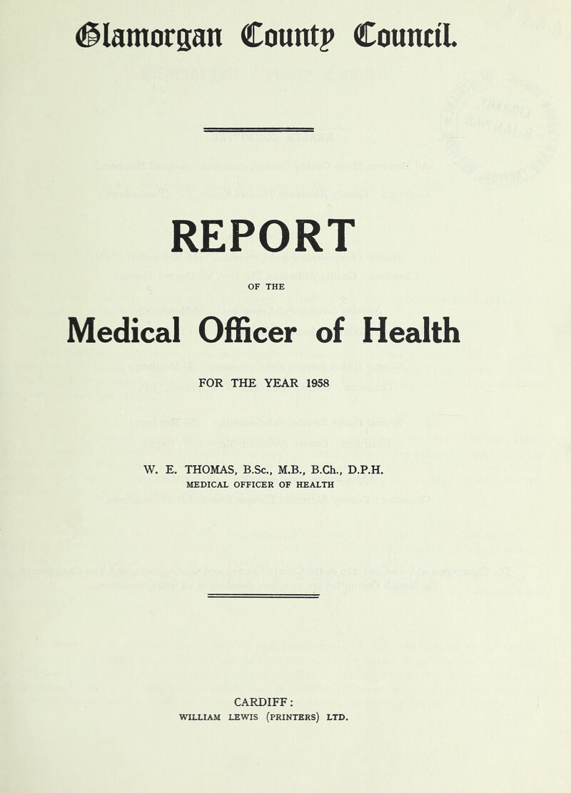 (Glamorgan Count? Council REPORT OF THE Medical Officer of Health FOR THE YEAR 1958 W. E. THOMAS, B.Sc., M.B., B.Ch., D.P.H. MEDICAL OFFICER OF HEALTH CARDIFF: WILLIAM LEWIS (PRINTERS) LTD.