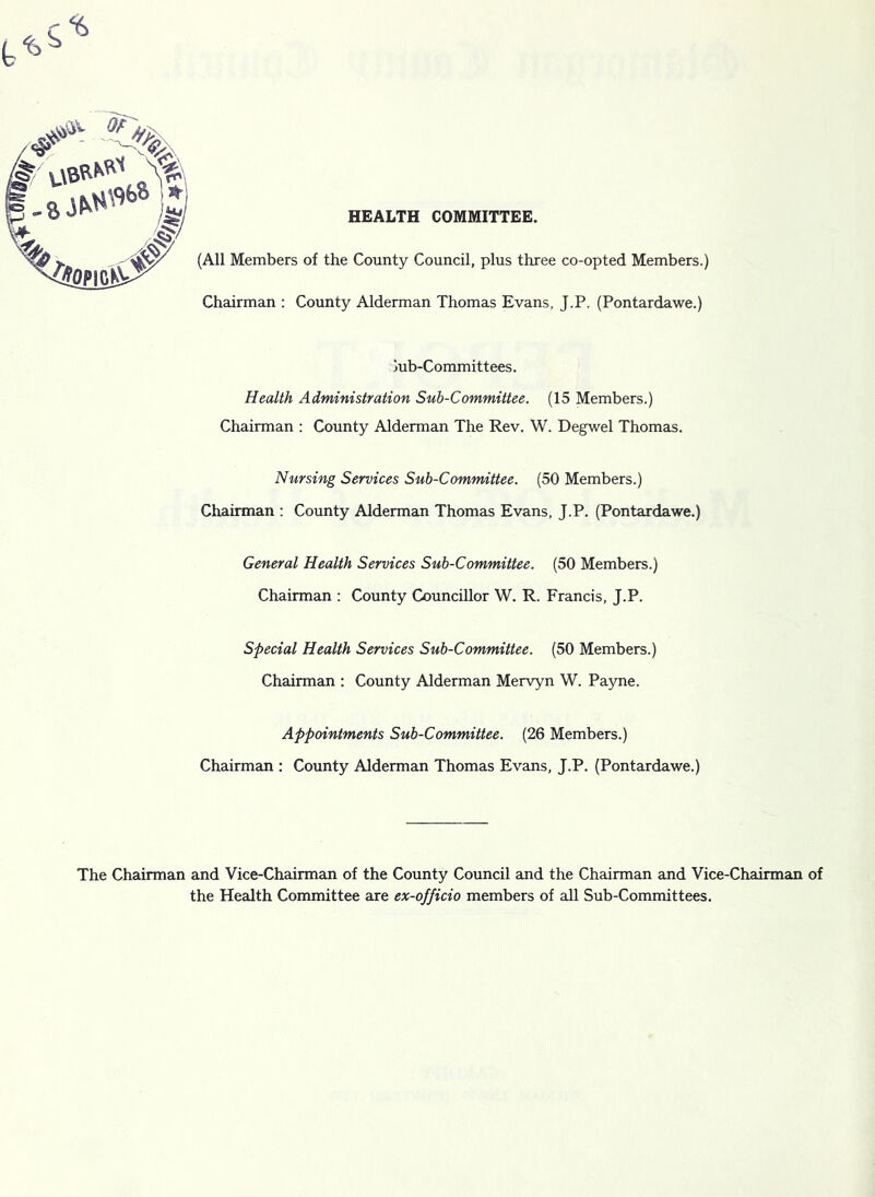 HEALTH COMMITTEE. c-^ (All Members of the County Council, plus three co-opted Members.) Chairman : County Alderman Thomas Evans, J.P. (Pontardawe.) jub-Committees. Health Administration Sub-Committee. (15 Members.) Chairman : County Alderman The Rev. W. Degwel Thomas. Nursing Services Sub-Committee. (50 Members.) Chairman : County Alderman Thomas Evans. J.P. (Pontardawe.) General Health Services Sub-Committee. (50 Members.) Chairman : County Councillor W. R. Francis, J.P. Special Health Services Sub-Committee. (50 Members.) Chairman : County Alderman Mervyn W. Payne. Appointments Sub-Committee. (26 Members.) Chairman : County Alderman Thomas Evans, J.P. (Pontardawe.) The Chairman and Vice-Chairman of the County Council and the Chairman and Vice-Chairman of the Health Committee are ex-officio members of all Sub-Committees.