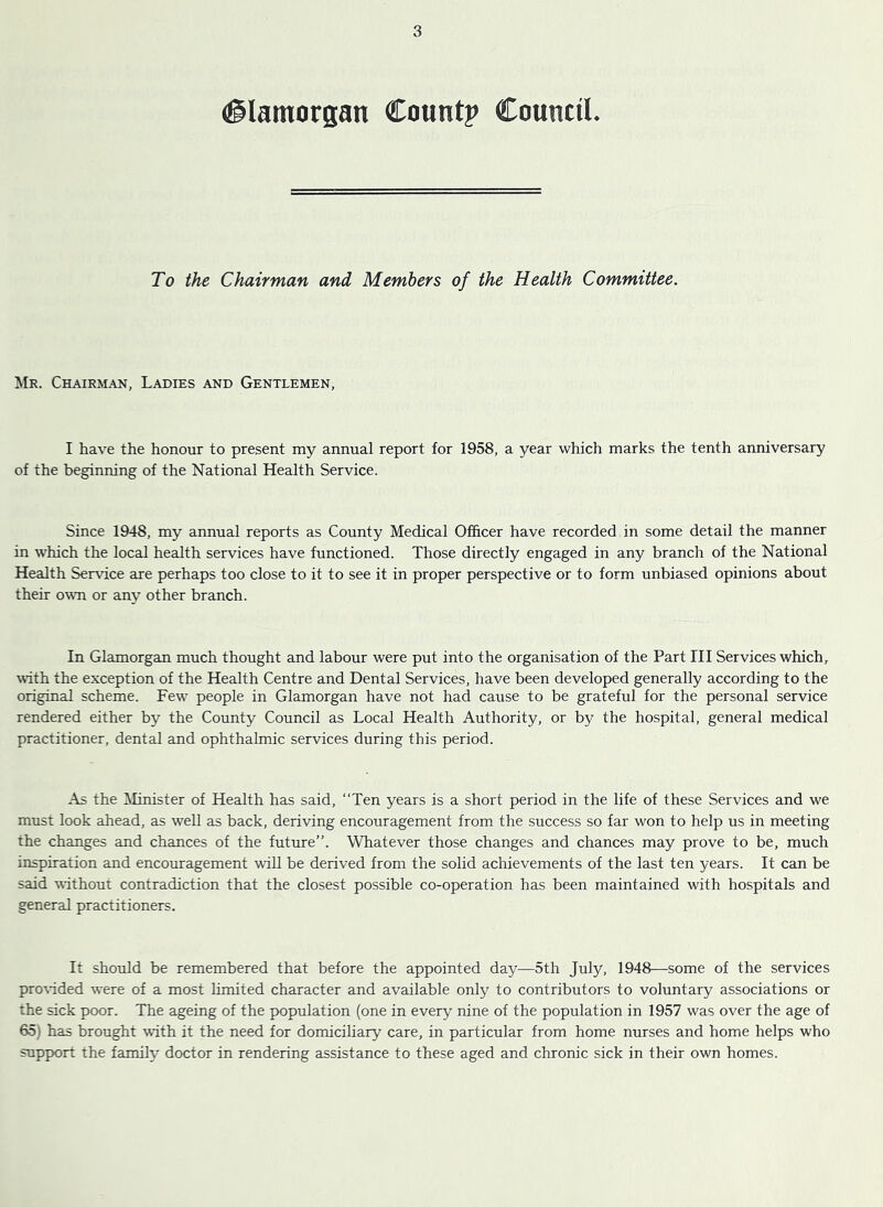 (Glamorgan Count? Council. To the Chairman and Members of the Health Committee. Mr. Chairman, Ladies and Gentlemen, I have the honour to present my annual report for 1958, a year which marks the tenth anniversary of the beginning of the National Health Service. Since 1948, my annual reports as County Medical Officer have recorded in some detail the manner in which the local health services have functioned. Those directly engaged in any branch of the National Health Service are perhaps too close to it to see it in proper perspective or to form unbiased opinions about their owm or any other branch. In Glamorgan much thought and labour were put into the organisation of the Part III Services which, TOth the exception of the Health Centre and Dental Services, have been developed generally according to the original scheme. Few people in Glamorgan have not had cause to be grateful for the personal service rendered either by the County Council as Local Health Authority, or by the hospital, general medical practitioner, dental and ophthalmic services during this period. As the ilinister of Health has said, “Ten years is a short period in the life of these Services and we must look ahead, as well as back, deriving encouragement from the success so far won to help us in meeting the changes and chances of the future”. Whatever those changes and chances may prove to be, much inspiration and encouragement will be derived from the solid achievements of the last ten years. It can be said wthout contradiction that the closest possible co-operation has been maintained with hospitals and general practitioners. It should be remembered that before the appointed day^—5th July, 1948—some of the services proWded were of a most limited character and available only to contributors to voluntary associations or the sick poor. The ageing of the population (one in every nine of the population in 1957 was over the age of 65) has brought with it the need for domiciliary care, in particular from home nurses and home helps who support the family doctor in rendering assistance to these aged and chronic sick in their own homes.