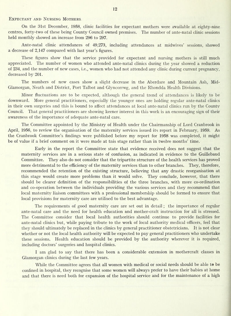 Expectant and Nursing Mothers On the 31st December, 1958, clinic facilities for expectant mothers were available at eighty-nine centres, forty-two of these being County Council owned premises. The number of ante-natal clinic sessions held monthly showed an increase from 296 to 297. Ante-natal clinic attendances of 49,273, including attendances at midwives’ sessions, showed a decrease of 2,147 compared with last year’s figures. These figures show that the service provided for expectant and nursing mothers is still much appreciated. The number of women who attended ante-natal clinics during the year showed a reduction of 234, and the number of new cases, i.e., women who had not attended any clinic during current pregnancy, decreased by 201. The numbers of new cases show a slight decrease in the Aberdare and Mountain Ash, Mid- Glamorgan, Neath and District, Port Talbot and Glyncorrwg, and the Rhondda Health Divisions. Alinor fluctuations are to be expected, although the general trend of attendances is likely to be downward. More general practitioners, especially the younger ones are holding regular ante-natal clinics in their own surgeries and this is bound to affect attendances at local ante-natal clinics run by the Countv Council. That general practitioners are showing keener interest in this work is an encouraging sign of their awareness of the importance of adequate ante-natal care. The Committee appointed by the Ministry of Health under the Chairmanship of Lord Cranbrook in April, 1956, to review the organisation of the maternity services issued its report in February, 1959. As the Cranbrook Committee’s findings were published before my report for 1958 was completed, it might be of value if a brief comment on it were made at tnis stage rather than in twelve months’ time. Early in the report the Committee state that evidence received does not suggest that the maternity services are in a serious state of confusion, as indicated in evidence to the Guillebaud Committee. They also do not consider that the tripartite structure of the health services has proved more detrimental to the efficiency of the maternity services than to other branches. They, therefore, recommended the retention of the existing structure, believing that any drastic reorganisation at this stage would create more problems than it would solve. They conclude, however, that there should be clearer definition of the responsibilities of the three branches, with more co-ordination and co-operation between the individuals providing the various services and they recommend that local maternity liaison committees with a professional membership should be formed to ensure that local provisions for maternity care are utilised to the best advantage. The requirements of good maternity care are set out in detail; the importance of regular ante-natal care and the need for health education and mother-craft instruction for all is stressed. The Committee consider that local health authorities should continue to provide facilities for ante-natal clinics but, while paying tribute to the work of local authority medical officers, feel that they should ultimately be replaced in the clinics by general practitioner obstetricians. It is not clear whether or not the local health authority will be expected to pay general practitioners who undertake these sessions. Health education should be provided by the authority wherever it is required, including doctors’ surgeries and hospital clinics. I am glad to say that there has been a considerable extension in mothercraft classes in Glamorgan clinics during the last few years. While the Committee agrees that all women with medical or social needs should be able t® be confined in hospital, they recognise that some women will always prefer to have their babies at home and that there is need both for expansion of the hospital service and for the maintenance of a high 1