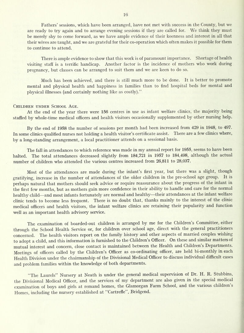 Fathers’ sessions, which have been arranged, have not met with success in the County, but we are ready to try again and to arrange evening sessions if they are called for. We think they must be merely shy to come forward, as we have ample evidence of their keenness and interest in all that their wives are taught, and we are grateful for their co-operation which often makes it possible for them to continue to attend. There is ample evidence to show that this work is of paramount importance. Shortage of health visiting staff is a terrific handicap. Another factor is the incidence of mothers who work during pregnancy, but classes can be arranged to suit them and we are keen to do so. Much has been achieved, and there is still much more to be done. It is better to promote mental and physical health and happiness in families than to find hospital beds for mental and physical illnesses (and certainly nothing like as costly).” Children under School Age. At the end of the year there were 156 centres in use as infant welfare clinics, the majority being staffed by whole-time medical officers and health visitors occasionally supplemented by other nursing help. By the end of 1958 the number of sessions per month had been increased from 429 in 1948, to 497. In some clinics qualified nurses not holding a health visitor’s certificate assist. There are a few clinics where, by a long-standing arrangement, a local practitioner attends on a sessional basis. The fall in attendances to which reference was made in my annual report for 1955, seems to have been halted. The total attendances decreased slightly from 184,721 in 1957 to 184,498, although the actual number of children who attended the various centres increased from 26,811 to 28,037. Most of the attendances are made during the infant’s first year, but there was a slight, though gratifying, increase in the number of attendances of the older children in the pre-school age group. It is perhaps natural that mothers should seek advice or require reassurance about the progress of the infant in the first few months, but as mothers gain more confidence in their ability to handle and care for the normal healthy child—and most infants fortunately are normal and healthy—their attendances at the infant welfare clinic tends to become less frequent. There is no doubt that, thanks mainly to the interest of the clinic medical officers and health visitors, the infant welfare clinics are retaining their popularity and function well as an important health advisory service. The examination of boarded-out children is arranged by me for the Children’s Committee, either through the School Health Service or, for children over school age, direct with the general practitioners concerned. The health visitors report on the family history and other aspects of married couples wishing to adopt a child, and this information is furnished to the Children’s Officer. On these and similar matters of mutual interest and concern, close contact is maintained between the Health and Children s Departments. Meetings of officers called by the Children’s Officer as co-ordinating officer, are held bi-monthly in each Health Division under the chairmanship of the Divisional Medical Officer to discuss individual difificult cases and problem families within the knowledge of both departments. ‘The Laurels” Nursery at Neath is under the general medical supervision of Dr. H. R. Stubbins, the Divisional Medical Officer, and the services of my department are also given in the special medical examination of boys and girls at remand homes, the Glamorgan Farm School, and the various children s Homes, including the nursery established at “Cartrefle”, Bridgend.
