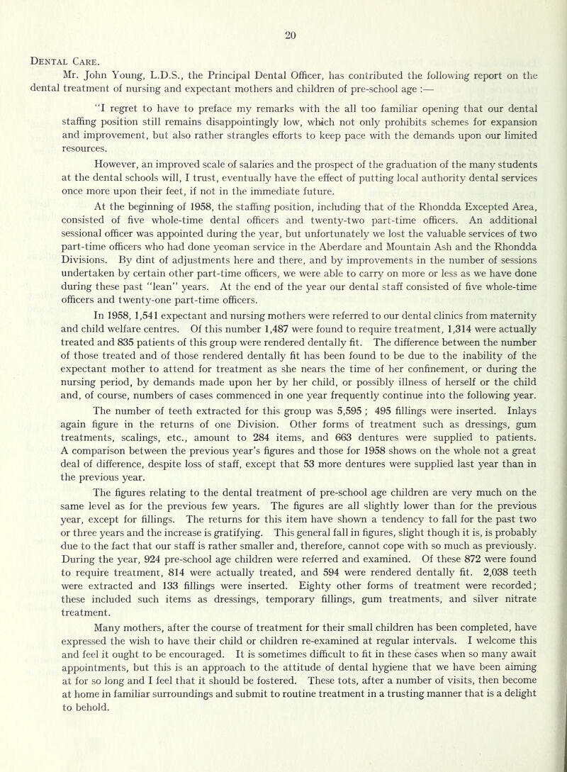 Dental Care. Mr. John Young, L.D.S., the Principal Dental Officer, has contributed the following report on the dental treatment of nursing and expectant mothers and children of pre-school age :— “I regret to have to preface my remarks with the all too familiar opening that our dental staffing position still remains disappointingly low, which not only prohibits schemes for expansion and improvement, but also rather strangles efforts to keep pace with the demands upon our limited resources. However, an improved scale of salaries and the prospect of the graduation of the many students at the dental schools will, I trust, eventually have the effect of putting local authority dental services once more upon their feet, if not in the immediate future. At the beginning of 1958, the staffing position, including that of the Rhondda Excepted Area, consisted of five whole-time dental officers and twenty-two part-time officers. An additional sessional officer was appointed during the year, but unfortunately we lost the valuable services of two part-time officers who had done yeoman service in the Aberdare and Mountain Ash and the Rhondda Divisions. By dint of adjustments here and there, and by improvements in the number of sessions undertaken by certain other part-time officers, we were able to carry on more or less as we have done during these past “lean” years. At the end of the year our dental staff consisted of five whole-time officers and twenty-one part-time officers. In 1958, 1,541 expectant and nursing mothers were referred to our dental clinics from maternity and child welfare centres. Of this number 1,487 were found to require treatment, 1,314 were actually treated and 835 patients of this group were rendered dentally fit. The difference between the number of those treated and of those rendered dentally fit has been found to be due to the inability of the expectant mother to attend for treatment as she nears the time of her confinement, or during the nursing period, by demands made upon her by her child, or possibly illness of herself or the child and, of course, numbers of cases commenced in one year frequently continue into the following year. The number of teeth extracted for this group was 5,595 ; 495 fillings were inserted. Inlays again figure in the returns of one Division. Other forms of treatment such as dressings, gum treatments, scalings, etc., amount to 284 items, and 663 dentures were supplied to patients. A comparison between the previous year’s figures and those for 1958 shows on the whole not a great deal of difference, despite loss of staff, except that 53 more dentures were supplied last year than in the previous year. The figures relating to the dental treatment of pre-school age children are very much on the same level as for the previous few years. The figures are all slightly lower than for the previous year, except for fillings. The returns for this item have shown a tendency to fall for the past two or three years and the increase is gratifying. This general fall in figures, slight though it is, is probably due to the fact that our staff is rather smaller and, therefore, cannot cope with so much as previously. During the year, 924 pre-school age children were referred and examined. Of these 872 were found to require treatment, 814 were actually treated, and 594 were rendered dentally fit. 2,038 teeth were extracted and 133 fillings were inserted. Eighty other forms of treatment were recorded; these included such items as dressings, temporary fillings, gum treatments, and silver nitrate treatment. Many mothers, after the course of treatment for their small children has been completed, have expressed the wish to have their child or children re-examined at regular intervals. I welcome this and feel it ought to be encouraged. It is sometimes difficult to fit in these cases when so many await appointments, but this is an approach to the attitude of dental hygiene that we have been aiming at for so long and I feel that it should be fostered. These tots, after a number of visits, then become at home in familiar surroundings and submit to routine treatment in a trusting manner that is a delight to behold.