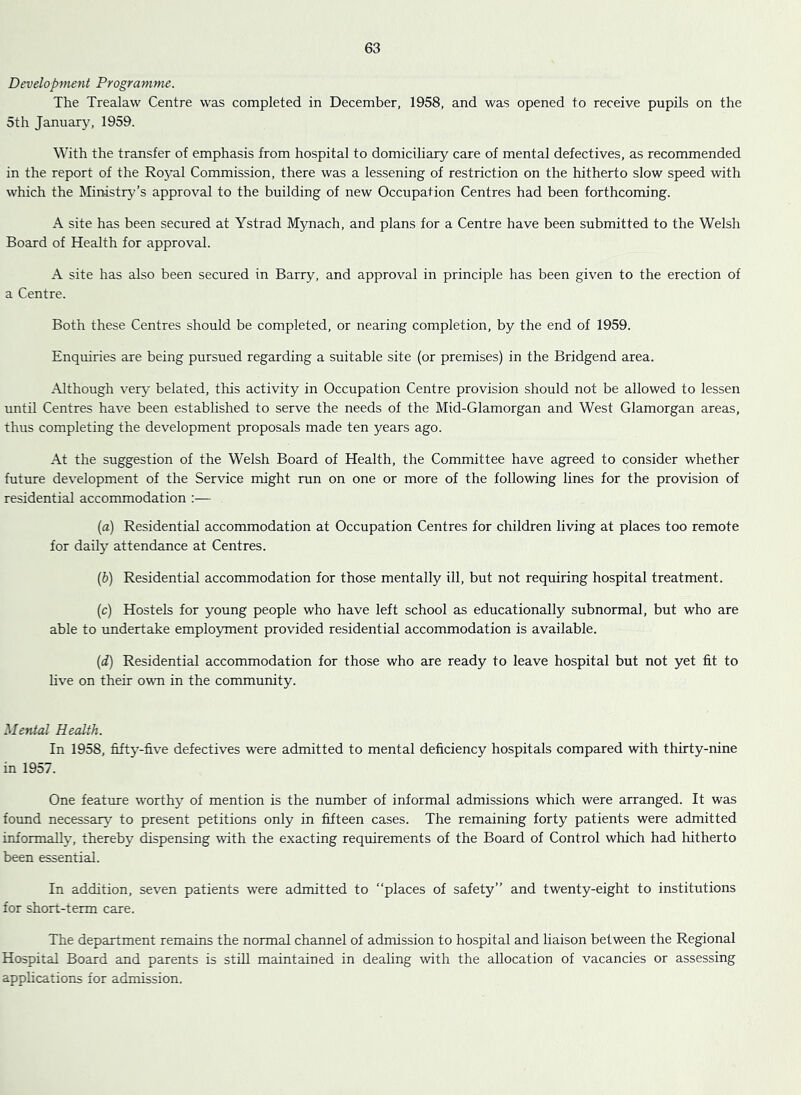Development Programme. The Trealaw Centre was completed in December, 1958, and was opened to receive pupils on the 5th January, 1959. With the transfer of emphasis from hospital to domiciliary care of mental defectives, as recommended in the report of the Royal Commission, there was a lessening of restriction on the hitherto slow speed with which the Ministry’’s approval to the building of new Occupation Centres had been forthcoming. A site has been secured at Ystrad Mynach, and plans for a Centre have been submitted to the Welsh Board of Health for approval. A site has also been secured in Barry, and approval in principle has been given to the erection of a Centre. Both these Centres should be completed, or nearing completion, by the end of 1959. Enquiries are being pursued regarding a suitable site (or premises) in the Bridgend area. Although very belated, this activity in Occupation Centre provision should not be allowed to lessen until Centres have been established to serve the needs of the Mid-Glamorgan and West Glamorgan areas, thus completing the development proposals made ten years ago. At the suggestion of the Welsh Board of Health, the Committee have agreed to consider whether future development of the Service might run on one or more of the following lines for the provision of residential accommodation [a) Residential accommodation at Occupation Centres for children living at places too remote for daily attendance at Centres. {h) Residential accommodation for those mentally ill, but not requiring hospital treatment. (c) Hostels for young people who have left school as educationally subnormal, but who are able to undertake employment provided residential accommodation is available. {d) Residential accommodation for those who are ready to leave hospital but not yet fit to five on their own in the community. Mental Health. In 1958, fifty-five defectives were admitted to mental deficiency hospitals compared with thirty-nine in 1957. One feature worthy of mention is the number of informal admissions which were arranged. It was found necessary to present petitions only in fifteen cases. The remaining forty patients were admitted informally, thereby dispensing with the exacting requirements of the Board of Control which had hitherto been essential. In addition, seven patients were admitted to “places of safety” and twenty-eight to institutions for short-term care. The department remains the normal channel of admission to hospital and liaison between the Regional Hospital Board and parents is stiU maintained in dealing with the allocation of vacancies or assessing applications for admission.