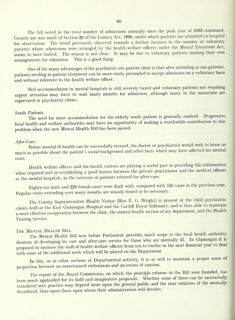 The fall noted in the total number of admissions annually since the peak year of 1953 continued. Greater use was made of Section 20 of the Lunacy Act, 1890, under which patients are admitted to hospital for observation. The trend previously observed towards a further increase in the number of voluntary patients whose admissions were arranged by the health welfare officers under the Mental Treatment Act, seems to have halted. The reason is not clear. It may be due to voluntary patients making their own arrangements for admission. This is a good thing. One of the many advantages of the psychiatric out-patient clinic is that after attending as out-patients, patients needing in-patient treatment can be more easily persuaded to accept admission on a voluntary basis and without reference to the health welfare officer. Bed accommodation in mental hospitals is still severely taxed and voluntary patients not requiring urgent attention may have to wait many months for admission, although many in the meantime are supervised at psychiatric clinics. Scftttc Pctticftts The need for more accommodation for the elderly senile patient is generally realised. Progressive local health and welfare authorities may have an opportunity of making a worthwhile contribution to this problem when the new Mental Health Bill has been passed. After-Care. . . i Before mental ill-health can be successfully treated, the doctor or psychiatnst would wish to know as much as possible about the patient’s social background and other facts which may have affected his mental state. Health welfare officers and the health visitors are playing a useful part in providing this information when required and in establishing a good liaison between the private practitioner and the medical officers at the mental hospitals, in the interests of patients referred for after-care. Eighty-six male and 225 female cases were dealt with, compared with 120 cases in the previous year. Regular visits extending over many months are usually found to be necessary. The County Superintendent Health Visitor (Miss E. G. Wright) is present at the child psychiatric clinics held at the East Glamorgan Hospital and the Cardiff Royal Infirmary, and is thus able to maintain a most effective co-operation between the clinic, the mental health section of my department, and the Health Visiting Service. The Mental Health Bill. , , v-u •+ The Mental Health Bill now before Parliament provides much scope to the local health authonty desirous of developing its care and after-care service for those who are mentally ill. In Glamorgan it is proposed to increase the staff of health welfare officers from ten to twelve in the next financial year to deal with some of the additional work which will be placed on the Department. In this, as in other sections of Departmental activity, it is as well to maintain a proper sense of proportion between an unrestrained enthusiasm and an excess of caution. The report of the Royal Commission, on which the principle reforms in the Bill were founded, has been much applauded for its bold and imaginative proposals. Whether some of these can be successfully translated into practice may depend more upon the general public and the near relatives of the mentally disordered, than upon those upon whom their administration will devolve.