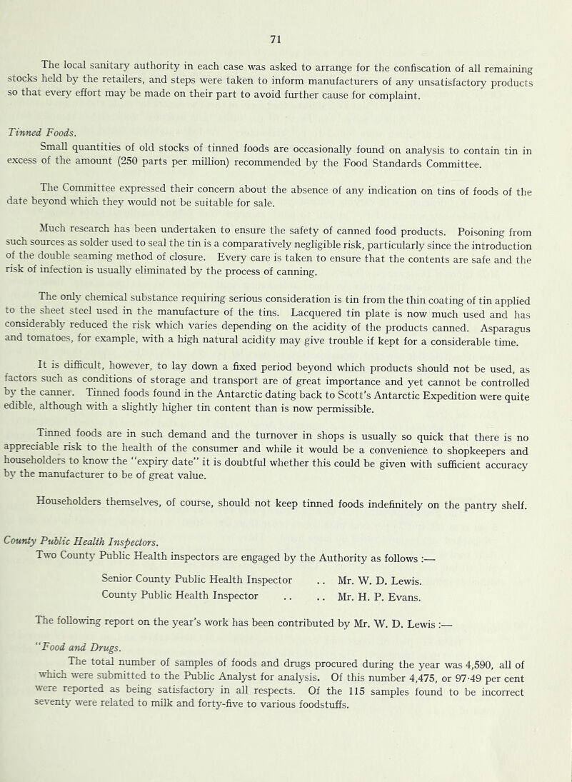The local sanitary authority in each case was asked to arrange for the confiscation of all remaining stocks held by the retailers, and steps were taken to inform manufacturers of any unsatisfactory products so that ever\^ effort may be made on their part to avoid further cause for complaint. Tinned Foods. Small quantities of old stocks of tinned foods are occasionally found on analysis to contain tin in excess of the amount (250 parts per million) recommended by the Food Standards Committee. The Committee expressed their concern about the absence of any indication on tins of foods of the date be5'ond which the}' would not be suitable for sale. Much research has been undertaken to ensure the safety of canned food products. Poisoning from such sources as solder used to seal the tin is a comparatively negligible risk, particularly since the introduction of the double seaming method of closure. Every care is taken to ensure that the contents are safe and the risk of infection is usually eliminated by the process of canning. The onl}' chemical substance requiring serious consideration is tin from the thin coating of tin applied to the sheet steel used in the manufacture of the tins. Lacquered tin plate is now much used and has considerably reduced the risk which varies depending on the acidity of the products canned. Asparagus and tomatoes, for example, with a high natural acidity may give trouble if kept for a considerable time. It is difihcult, however, to lay down a fixed period beyond which products should not be used, as factors such as conditions of storage and transport are of great importance and yet cannot be controlled by the canner. Tinned foods found in the Antarctic dating back to Scott’s Antarctic Expedition were quite edible, although with a slightly higher tin content than is now permissible. Tinned foods are in such demand and the turnover in shops is usually so quick that there is no appreciable risk to the health of the consumer and while it would be a convenience to shopkeepers and householders to know the expiry date” it is doubtful whether this could be given with sufficient accuracy by the manufacturer to be of great value. Householders themselves, of course, should not keep tinned foods indefinitely on the pantry shelf. County Public Health Inspectors. Two County Public Health inspectors are engaged by the Authority as follows :— Senior Coimty Public Health Inspector .. Mr. W. D. Lewis. County Public Health Inspector .. .. Mr. H. P. Evans. The follo%vmg report on the year’s work has been contributed by Mr. W. D, Lewis “Food ayid Drugs. The total number of samples of foods and drugs procured during the year was 4,590, all of which were submitted to the Public Analyst for analysis. Of this number 4,475, or 97-49 per cent were reported as being satisfactory in all respects. Of the 115 samples found to be incorrect seventy were related to milk and forty-five to various foodstuffs.