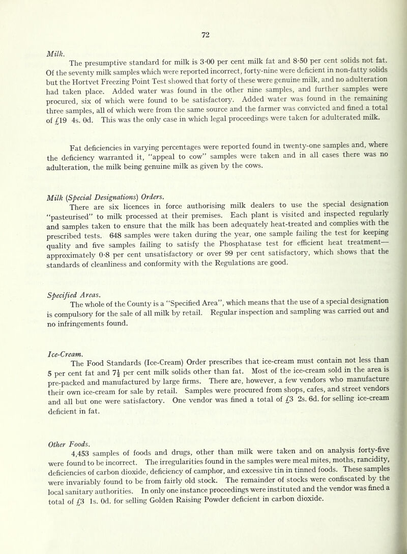 Milk. The presumptive standard for milk is 3’00 per cent milk fat and 8‘50 per cent solids not fat. Of the seventy milk samples which were reported incorrect, forty-nine were deficient in non-fatty solids but the Hortvet Freezing Point Test showed that forty of these were genuine milk, and no adulteration had taken place. Added water was found in the other nine samples, and further samples were procured, six of which were found to be satisfactory. Added water was found in the remaining three samples, all of which were from the same source and the farmer was convicted and fined a total of £19 4s. Od. This was the only case in which legal proceedings were taken for adulterated milk. Fat deficiencies in varying percentages were reported found in twenty one samples and, where the deficiency warranted it, “appeal to cow’’ samples were taken and in all cases there was no adulteration, the milk being genuine milk as given by the cows. Milk {Special Designations) Orders. There are six licences in force authorising milk dealers to use the special designation “pasteurised’’ to milk processed at their premises. Each plant is visited and inspected re^larly and samples taken to ensure that the milk has been adequately heat-treated and complies with the prescribed tests. 648 samples were taken during the year, one sample failing the test for keeping quality and five samples failing to satisfy the Phosphatase test for efficient heat treatment— approximately 0-8 per cent unsatisfactory or over 99 per cent satisfactory, which shows that the standards of cleanliness and conformity with the Regulations are good. Specified Areas. The whole of the County is a “Specified Area’’, which means that the use of a special designation is compulsory for the sale of all milk by retail. Regular inspection and sampling was carried out and no infringements found. Ice-Cream. The Food Standards (Ice-Cream) Order prescribes that ice-cream must contain not less than 5 per cent fat and 7| per cent milk solids other than fat. Most of the ice-cream sold in the area is pre-packed and manufactured by large firms. There are, however, a few vendors who manufacture their own ice-cream for sale by retail. Samples were procured from shops, cafes, and street vendors and all but one were satisfactory. One vendor was fined a total of £3 2s. 6d. for selling ice-cream deficient in fat. Other Foods. 4,453 samples of foods and drugs, other than milk were taken and on analysis forty-five were found to be incorrect. The irregularities found in the samples were meal mites, moths, rancidity, deficiencies of carbon dioxide, deficiency of camphor, and excessive tin in tinned foods. These samples were invariably found to be from fairly old stock. The remainder of stocks were confiscated by the local sanitary authorities. In only one instance proceedings were instituted and the vendor was fined a total of £3 Is. Od. for selling Golden Raising Powder deficient in carbon dioxide.
