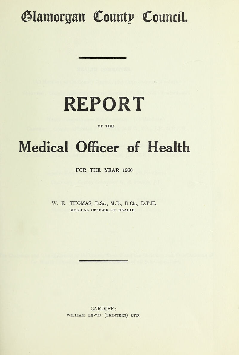 (Slamorgan Countp CounciL REPORT OF THE Medical Officer of Health FOR THE YEAR 1960 W. E THOMAS, B.Sc., M.B., B.Ch., D.P.H. MEDICAL OFFICER OF HEALTH CARDIFF: WILLIAM LEWIS (PRINTERS) LTD.