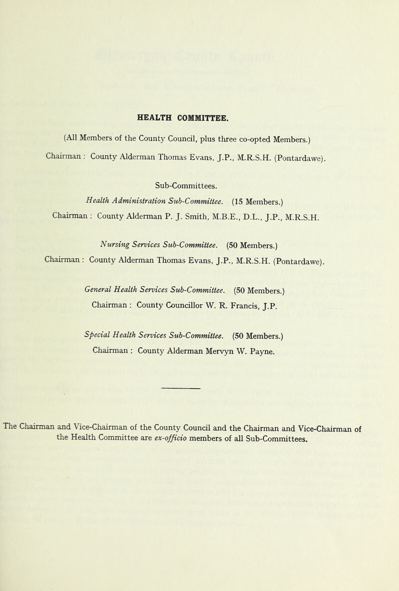 HEALTH COMMITTEE. (All Members of the County Council, plus three co-opted Members.) Chairman ; County Alderman Thomas Evans, J.P., M.R.S.H. (Pontardawe). Sub-Committees. Health Administration Sub-Committee. (15 Members.) Chairman ; County Alderman P. J. Smith, M.B.E., D.L., J.P., M.R.S.H. Nursing Services Sub-Committee. (50 Members.) Chairman : County Alderman Thomas Evans, J.P., M.R.S.H. (Pontardawe). General Health Services Sub-Committee. (50 Members.) Chairman : County Councillor W. R. Francis, J.P. Special Health Services Sub-Committee. (50 Members.) Chairman : County Alderman Mervyn W. Payne. The Chairman and Vice-Chairman of the County Council and the Chairman and Vice-Chairman of the Health Committee are ex-officio members of all Sub-Committees.