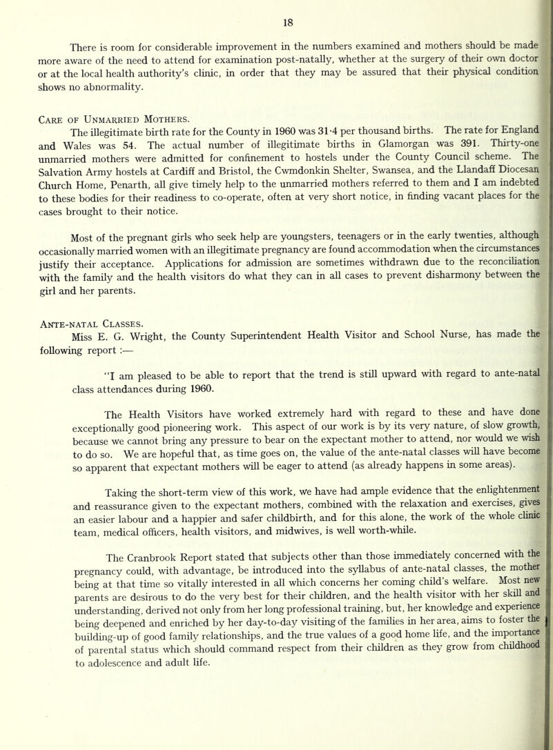 There is room for considerable improvement in the numbers examined and mothers should be made more aware of the need to attend for examination post-natally, whether at the surgery of their own doctor or at the local health authority’s clinic, in order that they may be assured that their physical condition shows no abnormality. Care of Unmarried Mothers. The illegitimate birth rate for the County in 1960 was 31-4 per thousand births. The rate for England and Wales was 54. The actual number of illegitimate births in Glamorgan was 391. Thirty-one unmarried mothers were admitted for confinement to hostels under the County Council scheme. The Salvation Army hostels at Cardiff and Bristol, the Cwmdonkin Shelter, Swansea, and the Llandaff Diocesan Church Home, Penarth, all give timely help to the unmarried mothers referred to them and I am indebted to these bodies for their readiness to co-operate, often at very short notice, in finding vacant places for the cases brought to their notice. Most of the pregnant girls who seek help are youngsters, teenagers or in the early twenties, although occasionally married women with an illegitimate pregnancy are found accommodation when the circumstances t justify their acceptance. Applications for admission are sometimes withdrawn due to the reconciliation i with the family and the health visitors do what they can in all cases to prevent disharmony between the • girl and her parents. Ante-natal Classes. Miss E. G. Wright, the County Superintendent Health Visitor and School Nurse, has made the I following report :— “I am pleased to be able to report that the trend is still upward with regard to ante-natal class attendances during 1960. The Health Visitors have worked extremely hard with regard to these and have done exceptionally good pioneering work. This aspect of our work is by its very nature, of slow growth, I because we cannot bring any pressure to bear on the expectant mother to attend, nor would we wish i to do so. We are hopeful that, as time goes on, the value of the ante-natal classes will have become • so apparent that expectant mothers will be eager to attend (as already happens in some areas). Taking the short-term view of this work. We have had ample evidence that the enlightenment ^ and reassurance given to the expectant mothers, combined with the relaxation and exercises, gives >l an easier labour and a happier and safer childbirth, and for this alone, the work of the whole chmc ; team, medical officers, health visitors, and midwives, is well worth-while. The Cranbrook Report stated that subjects other than those immediately concerned with the pregnancy could, with advantage, be introduced into the syllabus of ante-natal classes, the mother being at that time so vitally interested in all which concerns her coming child’s welfare. Most new parents are desirous to do the very best for their children, and the health visitor with her skiU and understanding, derived not only from her long professional training, but, her knowledge and experience j being deepened and enriched by her day-to-day visiting of the famihes in her area, aims to foster the building-up of good family relationships, and the true values of a good home life, and the importance ) i of parental status which should command respect from their children as they grow from childhood to adolescence and adult life.