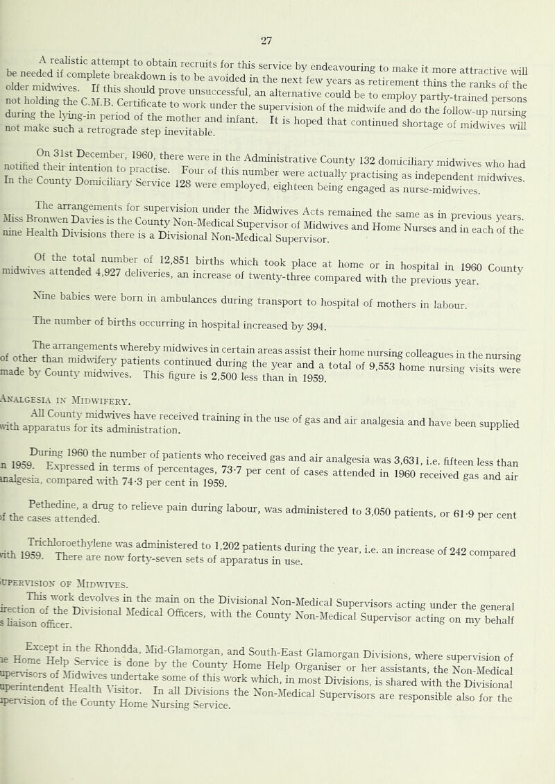 be neededlfcomDlrtereVl7'’‘“ T,™*' *’5' ‘o <bake it more attractive wiU ceded If complete breakdown is to be avoided in the next few years as retirement thins the ranks of the nn?h r fr unsuccessful, an alternative could be to employ partly-trained persons not holing the C.M.B. Certifieate to work under the supervision of the midwife and lo the follow up ZsZ notif ed°tt,^’** December, 19(30, there were in the Administrative County 132 domiciliary raidwives who had r* C„un‘;v'’n °T T“- as Jependent mTdlef Countj Domicihary Service 128 were employed, eighteen being engaged as nnrse-midwives. tli-R^*'.“ n® —‘’‘1'°!™^“''“° *'*'= Midwives Acts remained the same as in previous years “ w ° p n 'k '5' Non-Medical Supervisor of Midwives and Home Nurses and in each of the mne Health Divisions there is a Divisional Non-Medical Supervisor. Of the total number of 12,851 births which took place at home or in hosnital in TOfio r + midinves attended 4,927 deliveries, an increase of twenty-three compared with the prevtus yean Nme babies were born in ambulances during transport to hospital of mothers in labour. The number of births occurring in hospital increased by 394. of nth whereby midwives in certain areas assist their home nursing colleagues in the nursing mal ^v ^dvaierj' patients continued during the year and a total of 9,553 home nursing visits werf made bj County midvuves. This hgure is 2,500 less than in 1959. An.u.gesl\ IX Midwifery. iiilh ap“ a“.fi:in“ U OS 3,631, i.e. fifteen less than n 1909. Expressed m terms of percentages, 73-7 per cent of cases attended in 1960 eceived gas a^Tah malgesia, compared vith 74-3 per cent in 1959. cceivea gas and air If the c!^“ ndef'® ‘<> 3.050 patients, or 61-9 per cent nth •“ atoinistered to 1,202 patients during the year, i.e. an increase of 242 compared tith 19o9. There are now forty-seven sets of apparatus in use. ^ 'CTER^^SIOX OF MiDWI\^S. ireci- ^™l'-es in the main on the Divisional Non-Medical Supervisors acting under the general s liaison ofier. '° Non-Medical Supervisor acting on my behalf le HomT Hein Smf‘°”‘^f' South-East Glamorgan Divisions, where supervision of linear ff,.? •’5' Ho®' H'iP Organiser or her assistants, the Non-Medical awrii^ird , H 0™i»''s. « shared with the Divisional i^ndsion o“h“-hoL Nurlg^:,