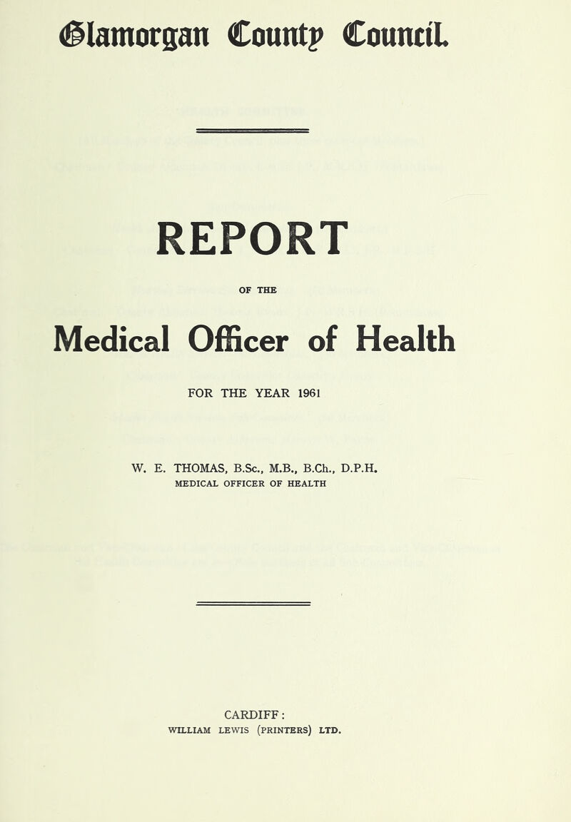 (Glamorgan Count? Council REPORT OF THE Medical Officer of Health FOR THE YEAR 1961 W. E. THOMAS, B.Sc., M.B., B.Ch., D.P.H. MEDICAL OFFICER OF HEALTH CARDIFF: WILLIAM LEWIS (PRINTERS) LTD.