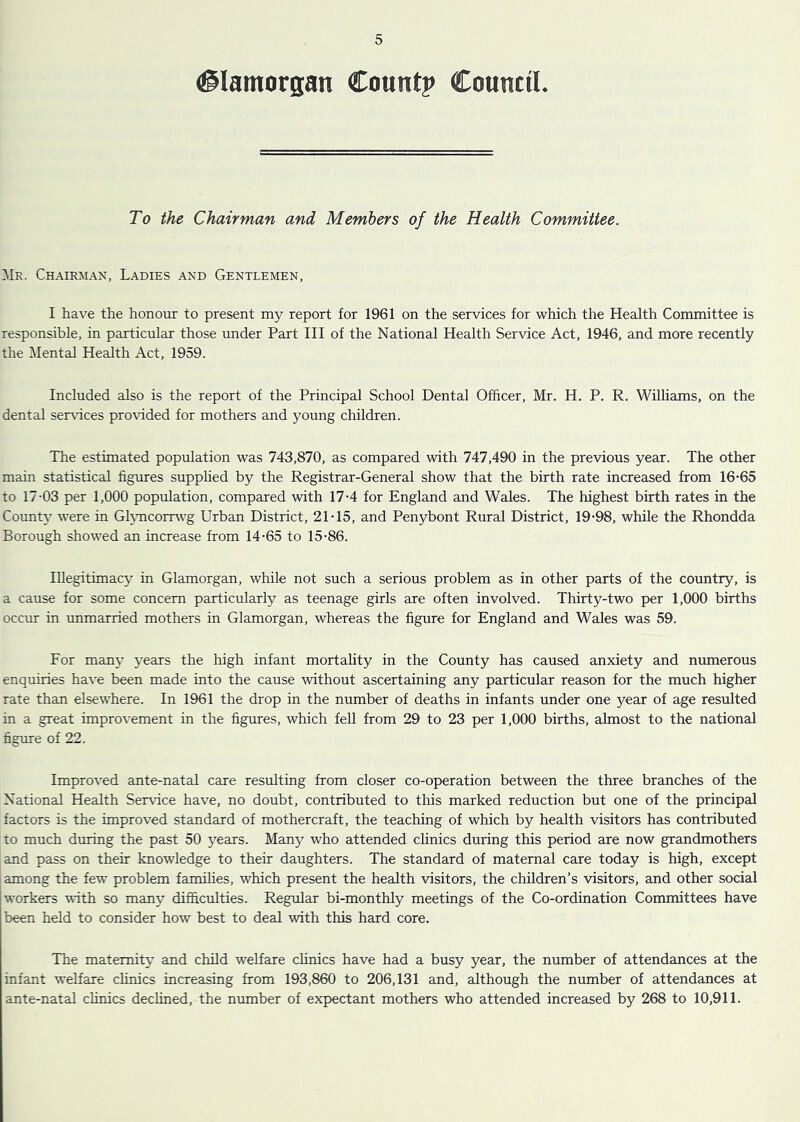 (Glamorgan Count? Council. To the Chairman and Members of the Health Committee. Mr. Chairman, Ladies and Gentlemen, I have the honour to present my report for 1961 on the services for which the Health Committee is responsible, in particular those under Part III of the National Health Service Act, 1946, and more recently the Mental Health Act, 1959. Included also is the report of the Principal School Dental Officer, Mr. H. P. R. Williams, on the dental services provided for mothers and young children. The estimated population was 743,870, as compared with 747,490 in the previous year. The other main statistical figures supplied by the Registrar-General show that the birth rate increased from 16-65 to 17-03 per 1,000 population, compared with 17-4 for England and Wales. The highest birth rates in the County were in Glvncorrwg Urban District, 21-15, and Penybont Rural District, 19-98, while the Rhondda Borough showed an increase from 14-65 to 15-86. Illegitimacy in Glamorgan, while not such a serious problem as in other parts of the country, is a cause for some concern particularly as teenage girls are often involved. Thirty-two per 1,000 births occur in unmarried mothers in Glamorgan, whereas the figure for England and Wales was 59. For many years the high infant mortality in the County has caused anxiety and numerous enquiries have been made into the cause without ascertaining any particular reason for the much higher rate than elsewhere. In 1961 the drop in the number of deaths in infants under one year of age resulted in a great improvement in the figures, which fell from 29 to 23 per 1,000 births, almost to the national figure of 22. Improved ante-natal care resulting from closer co-operation between the three branches of the National Health Service have, no doubt, contributed to this marked reduction but one of the principal factors is the improved standard of mothercraft, the teaching of which by health visitors has contributed to much during the past 50 years. Many who attended clinics during this period are now grandmothers and pass on their knowledge to their daughters. The standard of maternal care today is high, except among the few problem families, which present the health visitors, the children’s visitors, and other social workers with so many difficulties. Regular bi-monthly meetings of the Co-ordination Committees have been held to consider how best to deal with this hard core. The maternity and child welfare clinics have had a busy year, the number of attendances at the infant welfare clinics increasing from 193,860 to 206,131 and, although the number of attendances at ante-natal clinics declined, the number of expectant mothers who attended increased by 268 to 10,911.