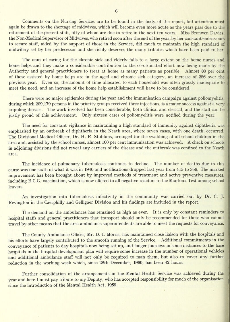 Comments on the Nursing Services are to be found in the body of the report, but attention must again be drawn to the shortage of midwives, which will become even more acute as the years pass due to the retirement of the present staff, fifty of whom are due to retire in the next ten years. Miss Bronwen Davies, the Non-Medical Supervisor of Midwives, who retired soon after the end of the year, by her constant endeavours to secure staff, aided by the support of those in the Service, did much to maintain the high standard of midwifery set by her predecessor and she richly deserves the many tributes which have been paid to her. The onus of caring for the chronic sick and elderly falls to a large extent on the home nurses and home helps and they make a considerable contribution to the co-ordinated effort now being made by the Authority and general practitioners to treat at home as many patients as possible. Almost 80 per cent of those assisted by home helps are in the aged and chronic sick category, an increase of 286 over the previous year. Even so, the amount of time allocated to each household was often grossly inadequate to meet the need, and an increase of the home help establishment will have to be considered. There were no major epidemics during the year and the immunisation campaign against poliomyelitis, during which 209,179 persons in the priority groups received three injections, is a major success against a very crippling disease. The work involved has been considerable, both clinical and clerical, and the staff can be justly proud of this achievement. Only sixteen cases of poliomyelitis were notified during the year. The need for constant vigilance in maintaining a high standard of immunity against diphtheria was emphasised by an outbreak of diphtheria in the Neath area, where seven cases, with one death, occurred. The Divisional Medical Officer, Dr. H. R. Stubbins, arranged for the swabbing of all school children in the area and, assisted by the school nurses, almost 100 per cent immunisation was achieved. A check on schools in adjoining divisions did not reveal any carriers of the disease and the outbreak was confined to the Neath area. The incidence of pulmonary tuberculosis continues to decline. The number of deaths due to this cause was one-sixth of what it was in 1940 and notifications dropped last year from 415 to 356. The marked improvement has been brought about by improved methods of treatment and active preventive measures, including B.C.G. vaccination, which is now offered to all negative reactors to the Mantoux Test among school leavers. An investigation into tuberculosis infectivity in the community was carried out by Dr. C. J. Revington in the Caerphilly and Gelligaer Division and his findings are included in the report. The demand on the ambulances has remained as high as ever. It is only by constant reminders to hospital staffs and general practitioners that transport should only be recommended for those who cannot travel by other means that the area ambulance superintendents are able to meet the requests for conveyance. The County Ambulance Officer, Mr. D. I. Morris, has maintained close liaison with the hospitals and his efforts have largely contributed to the smooth running of the Service. Additional commitments in the conveyance of patients to day hospitals now being set up, and longer journeys in some instances to the base hospitals in the hospital development plan will require some increase in the number of operational vehicles and additional ambulance staff will not only be required to man them, but also to cover any further reduction in the working week which, since 28th December, 1960, has been 42 hours. Further consolidation of the arrangements in the Mental Health Service was achieved during the year and here I must pay tribute to my Deputy, who has accepted responsibility for much of the organisation since the introduction of the Mental Health Act, 1959.