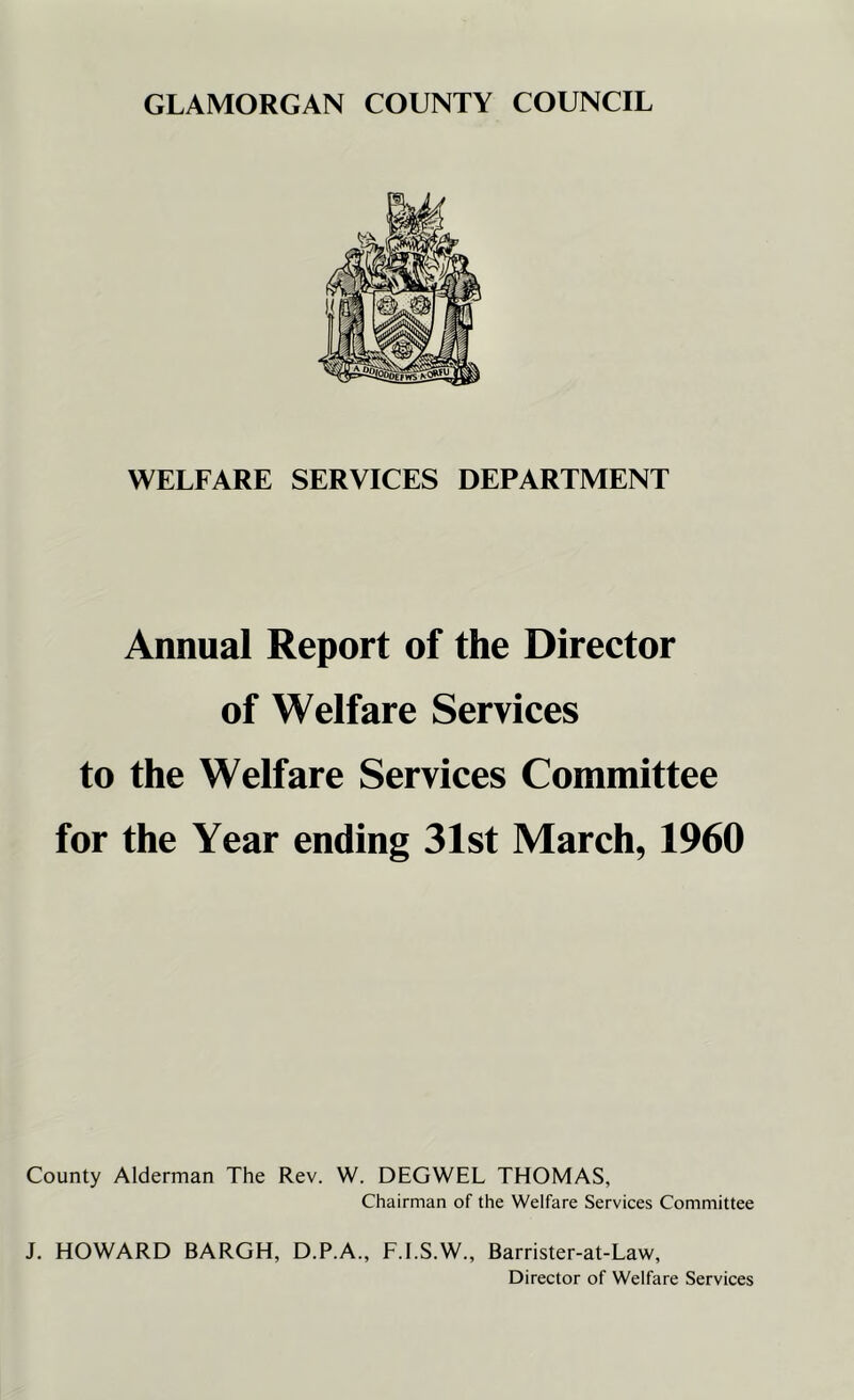 WELFARE SERVICES DEPARTMENT Annual Report of the Director of Welfare Services to the Welfare Services Committee for the Year ending 31st March, 1960 County Alderman The Rev. W. DEGWEL THOMAS, Chairman of the Welfare Services Committee J. HOWARD BARGH, D.P.A., F.I.S.W., Barrister-at-Law, Director of Welfare Services