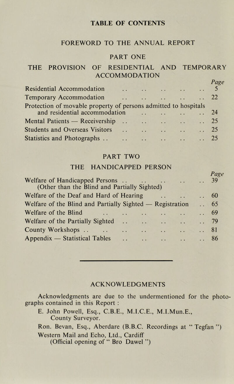 TABLE OF CONTENTS FOREWORD TO THE ANNUAL REPORT PART ONE THE PROVISION OF RESIDENTIAL AND TEMPORARY ACCOMMODATION Page Residential Accommodation .. .. .. .. .. 5 Temporary Accommodation .. .. .. .. .. 22 Protection of movable property of persons admitted to hospitals and residential accommodation .. .. .. 24 Mental Patients — Receivership .. .. .. .. .. 25 Students and Overseas Visitors .. .. .. .. .. 25 Statistics and Photographs .. .. .. .. .. .. 25 PART TWO THE HANDICAPPED PERSON Page Welfare of Handicapped Persons .. .. .. .. .. 39 (Other than the Blind and Partially Sighted) Welfare of the Deaf and Hard of Hearing .. .. .. 60 Welfare of the Blind and Partially Sighted — Registration .. 65 Welfare of the Blind .. .. .. . . .. .. 69 Welfare of the Partially Sighted .. .. .. .. .. 79 County Workshops .. .. .. .. .. .. ..81 Appendix — Statistical Tables .. .. .. .. .. 86 ACKNOWLEDGMENTS Acknowledgments are due to the undermentioned for the phc graphs contained in this Report : E. John Powell, Esq., C.B.E., M.I.C.E., M.I.Mun.E., County Surveyor. Ron. Bevan, Esq., Aberdare (B.B.C. Recordings at “ Tegfan ”) Western Mail and Echo, Ltd., Cardiff (Official opening of “ Bro Dawel ”)