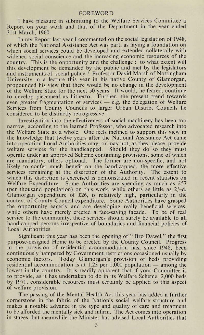 FOREWORD 1 have pleasure in submitting to the Welfare Services Committee a Report on your work and that of the Department in the year ended 31st March, 1960. In my Report last year 1 commented on the social legislation of 1948, of which the National Assistance Act was part, as laying a foundation on which social services could be developed and extended collaterally with widened social conscience and the increasing economic resources of the country. This is the opportunity and the challenge : to what extent will this development be demanded by the public and met by the legislators and instruments of social policy ! Professor David Marsh of Nottingham University in a lecture this year in his native County of Glamorgan, propounded his view that there would be no change in the development of the Welfare State for the next 50 years. It would, he feared, continue to develop piecemeal as hitherto. Further, the present trend towards even greater fragmentation of services — e.g. the delegation of Welfare Services from County Councils to larger Urban District Councils he considered to be distinctly retrogressive ! Investigation into the effectiveness of social machinery has been too narrow, according to the learned Professor, who advocated research into the Welfare State as a whole. One feels inclined to support this view in the knowledge that twelve years after the National Assistance Act came into operation Local Authorities may, or may not, as they please, provide welfare services for the handicapped. Should they do so they must operate under an approved Scheme containing provisions, some of which are mandatory, others optional. The former are non-specific, and not likely to confer much benefit on the handicapped, the more effective services remaining at the discretion of the Authority. The extent to which this discretion is exercised is demonstrated in recent statistics on Welfare Expenditure. Some Authorities are spending as much as £57 (per thousand population) on this work, while others as little as 2/-d. Glamorgan expenditure of £26, is relatively high, particularly in the context of County Council expenditure. Some Authorities have grasped the opportunity eagerly and are developing really beneficial services, while others have merely erected a face-saving facade. To be of real service to the community, these services should surely be available to all handicapped persons irrespective of boundaries and financial policies of Local Authorities. Significant this year has been the opening of “ Bro Dawel,” the first purpose-designed Home to be erected by the County Council. Progress in the provision of residential accommodation has, since 1948, been continuously hampered by Government restrictions occasioned usually by economic factors. Today Glamorgan’s provision of beds providing residential accommodation is at 1.23 per 1,000 population — among the lowest in the country. It is readily apparent that if your Committee is to provide, as it has undertaken to do in its Welfare Scheme, 2,000 beds by 1971, considerable resources must certainly be applied to this aspect of welfare provision. The passing of the Mental Health Act this year has added a further cornerstone in the fabric of the Nation’s social welfare structure and makes a notable advance in the type and quality of care and treatment to be afforded the mentally sick and infirm. The Act comes into operation in stages, but meanwhile the Minister has advised Local Authorities that