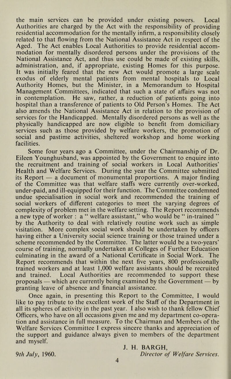 the main services can be provided under existing powers. Local Authorities are charged by the Act with the responsibility of providing residential accommodation for the mentally infirm, a responsibility closely related to that flowing from the National Assistance Act in respect of the Aged. The Act enables Local Authorities to provide residential accom- modation for mentally disordered persons under the provisions of the National Assistance Act, and thus use could be made of existing skills, administration, and, if appropriate, existing Homes for this purpose. It was initially feared that the new Act would promote a large scale exodus of elderly mental patients from mental hospitals to Local Authority Homes, but the Minister, in a Memorandum to Hospital Management Committees, indicated that such a state of affairs was not in contemplation. He saw, rather, a reduction of patients going into hospital than a transference of patients to Old Person’s Homes. The Act also amends the National Assistance Act in relation to the provision of services for the Handicapped. Mentally disordered persons as well as the physically handicapped are now eligible to benefit from domiciliary services such as those provided by welfare workers, the promotion of social and pastime activities, sheltered workshop and home working facilities. Some four years ago a Committee, under the Chairmanship of Dr. Eileen Younghusband, was appointed by the Government to enquire into the recruitment and training of social workers in Local Authorities’ Health and Welfare Services. During the year the Committee submitted its Report — a document of monumental proportions. A major finding of the Committee was that welfare staffs were currently over-worked, under-paid, and ill-equipped for their function. The Committee condemned undue specialisation in social work and recommended the training of social workers of different categories to meet the varying degrees of complexity of problem met in the welfare setting. The Report recommends a new type of worker ; a “ welfare assistant,” who would be “ in-trained ” by the Authority to deal with relatively routine work such as simple visitation. More complex social work should be undertaken by officers having either a University social science training or those trained under a scheme recommended by the Committee. The latter would be a two-years’ course of training, normally undertaken at Colleges of Further Education culminating in the award of a National Certificate in Social Work. The Report recommends that within the next five years, 800 professionally trained workers and at least 1,000 welfare assistants should be recruited and trained. Local Authorities are recommended to support these proposals — which are currently being examined by the Government — by granting leave of absence and financial assistance. Once again, in presenting this Report to the Committee, I would like to pay tribute to the excellent work of the Staff of the Department in all its spheres of activity in the past year. 1 also wish to thank fellow Chief Officers, who have on all occasions given me and my department co-opera- tion and assistance in full measure. To the Chairman and Members of the Welfare Services Committee I express sincere thanks and appreciation of the support and guidance always given to members of the department and myself. J. H. BARGH, Director of Welfare Services. 9th July, 1960.