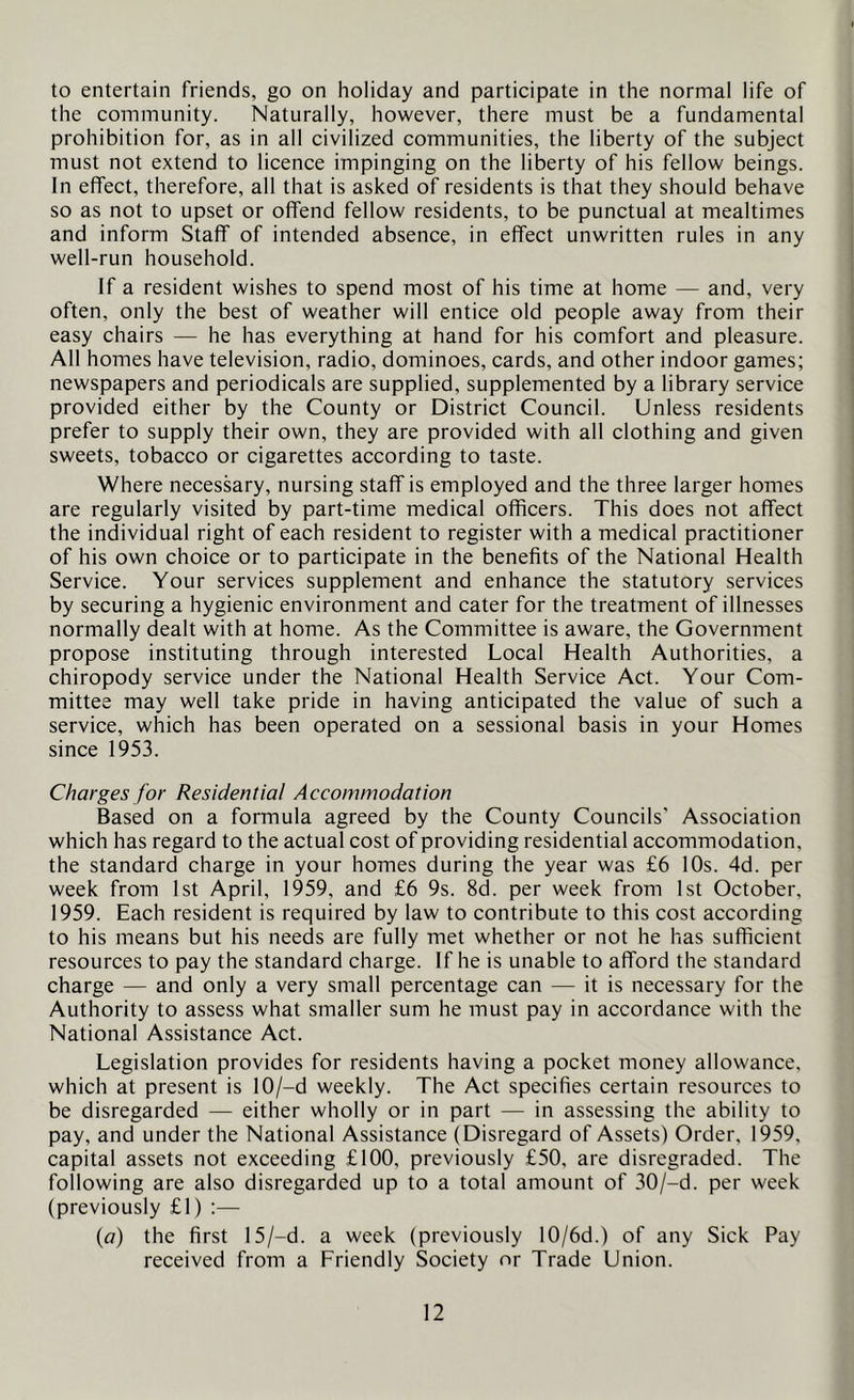 to entertain friends, go on holiday and participate in the normal life of the community. Naturally, however, there must be a fundamental prohibition for, as in all civilized communities, the liberty of the subject must not extend to licence impinging on the liberty of his fellow beings. In effect, therefore, all that is asked of residents is that they should behave so as not to upset or offend fellow residents, to be punctual at mealtimes and inform Staff of intended absence, in effect unwritten rules in any well-run household. If a resident wishes to spend most of his time at home — and, very often, only the best of weather will entice old people away from their easy chairs — he has everything at hand for his comfort and pleasure. All homes have television, radio, dominoes, cards, and other indoor games; newspapers and periodicals are supplied, supplemented by a library service provided either by the County or District Council. Unless residents prefer to supply their own, they are provided with all clothing and given sweets, tobacco or cigarettes according to taste. Where necessary, nursing staff is employed and the three larger homes are regularly visited by part-time medical officers. This does not affect the individual right of each resident to register with a medical practitioner of his own choice or to participate in the benefits of the National Health Service. Your services supplement and enhance the statutory services by securing a hygienic environment and cater for the treatment of illnesses normally dealt with at home. As the Committee is aware, the Government propose instituting through interested Local Health Authorities, a chiropody service under the National Health Service Act. Your Com- mittee may well take pride in having anticipated the value of such a service, which has been operated on a sessional basis in your Homes since 1953. Charges for Residential Accommodation Based on a formula agreed by the County Councils’ Association which has regard to the actual cost of providing residential accommodation, the standard charge in your homes during the year was £6 10s. 4d. per week from 1st April, 1959, and £6 9s. 8d. per week from 1st October, 1959. Each resident is required by law to contribute to this cost according to his means but his needs are fully met whether or not he has sufficient resources to pay the standard charge. If he is unable to afford the standard charge — and only a very small percentage can — it is necessary for the Authority to assess what smaller sum he must pay in accordance with the National Assistance Act. Legislation provides for residents having a pocket money allowance, which at present is 10/-d weekly. The Act specifies certain resources to be disregarded — either wholly or in part — in assessing the ability to pay, and under the National Assistance (Disregard of Assets) Order, 1959, capital assets not exceeding £100, previously £50, are disregraded. The following are also disregarded up to a total amount of 30/-d. per week (previously £1) :— {a) the first 15/-d. a week (previously 10/6d.) of any Sick Pay received from a Friendly Society or Trade Union.