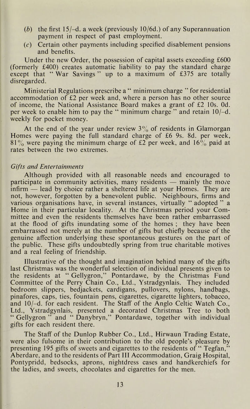 (b) the first 15/-d. a week (previously IO/6d.) of any Superannuation payment in respect of past employment. (e) Certain other payments including specified disablement pensions and benefits. Under the new Order, the possession of capital assets exceeding £600 (formerly £400) creates automatic liability to pay the standard charge except that “ War Savings ” up to a maximum of £375 are totally disregarded. Ministerial Regulations prescribe a “ minimum charge ” for residential accommodation of £2 per week and, where a person has no other source of income, the National Assistance Board makes a grant of £2 10s. Od. per week to enable him to pay the “ minimum charge ” and retain 10/-d. weekly for pocket money. At the end of the year under review 3% of residents in Glamorgan Homes were paying the full standard charge of £6 9s. 8d. per week, 81% were paying the minimum charge of £2 per week, and 16% paid at rates between the two extremes. Gifts and Entertainments Although provided with all reasonable needs and encouraged to participate in community activities, many residents — mainly the more infirm — lead by choice rather a sheltered life at your Homes. They are not, however, forgotten by a benevolent public. Neighbours, firms and various organisations have, in several instances, virtually “ adopted ” a Home in their particular locality. At the Christmas period your Com- mittee and even the residents themselves have been rather embarrassed at the flood of gifts inundating some of the homes ; they have been embarrassed not merely at the number of gifts but chiefly because of the genuine affection underlying these spontaneous gestures on the part of the public. These gifts undoubtedly spring from true charitable motives and a real feeling of friendship. Illustrative of the thought and imagination behind many of the gifts last Christmas was the wonderful selection of individual presents given to the residents at “ Gellygron,” Pontardawe, by the Christmas Fund Committee of the Perry Chain Co., Ltd., Ystradgynlais. They included bedroom slippers, bedjackets, cardigans, pullovers, nylons, handbags, pinafores, caps, ties, fountain pens, cigarettes, cigarette lighters, tobacco, and 10/-ci. for each resident. The Staff of the Anglo Celtic Watch Co., Ltd., Ystradgynlais, presented a decorated Christmas Tree to both “ Gellygron ” and “ Danybryn,” Pontardawe, together with individual gifts for each resident there. The Staff of the Dunlop Rubber Co., Ltd., Hirwaun Trading Estate, were also fulsome in their contribution to the old people’s pleasure by presenting 195 gifts of sweets and cigarettes to the residents of “ Tegfan,” Aberdare, and to the residents of Part 111 Accommodation, Graig Hospital, Pontypridd, bedsocks, aprons, nightdress cases and handkerchiefs for the ladies, and sweets, chocolates and cigarettes for the men.