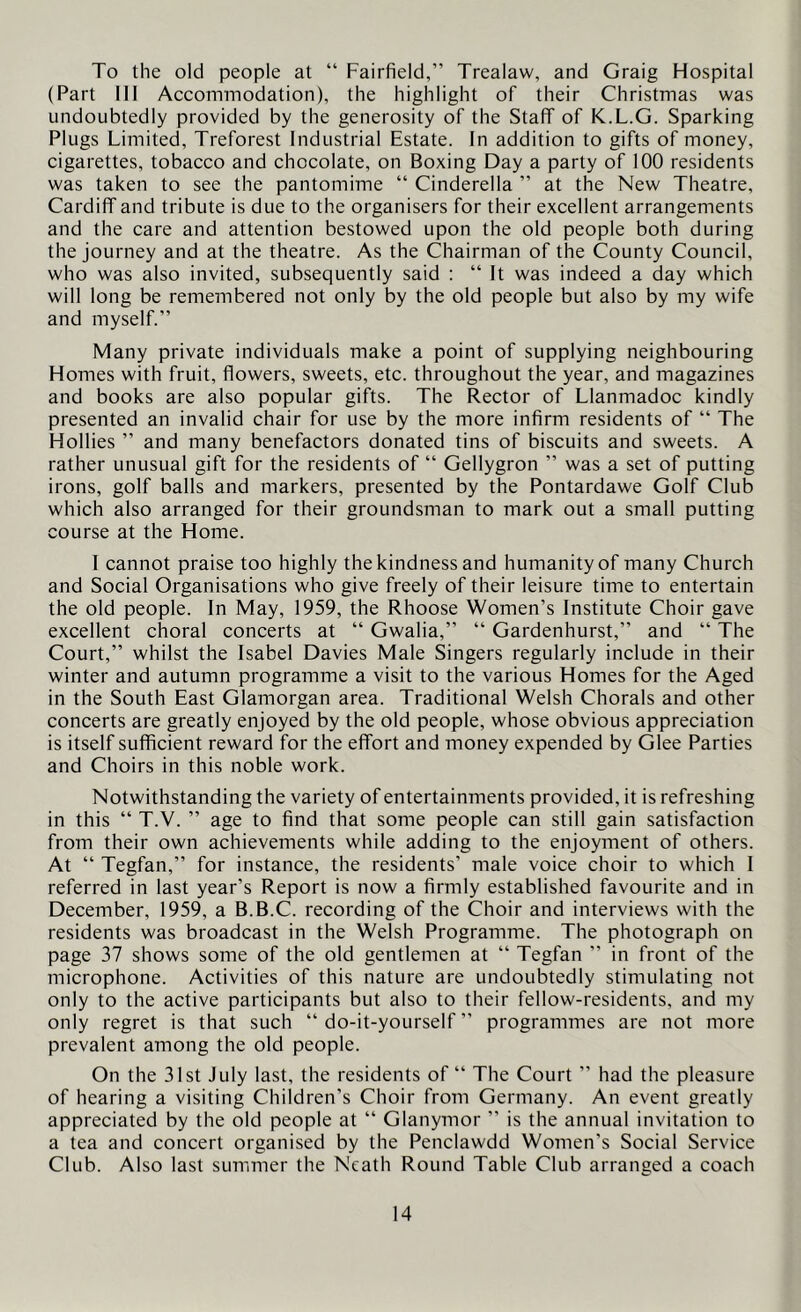 To the old people at “ Fairfield,” Trealaw, and Graig Hospital (Part III Accommodation), the highlight of their Christmas was undoubtedly provided by the generosity of the Staff of K.L.G. Sparking Plugs Limited, Treforest Industrial Estate. In addition to gifts of money, cigarettes, tobacco and chocolate, on Boxing Day a party of 100 residents was taken to see the pantomime “ Cinderella ” at the New Theatre, Cardiff and tribute is due to the organisers for their excellent arrangements and the care and attention bestowed upon the old people both during the journey and at the theatre. As the Chairman of the County Council, who was also invited, subsequently said : “ It was indeed a day which will long be remembered not only by the old people but also by my wife and myself.” Many private individuals make a point of supplying neighbouring Homes with fruit, flowers, sweets, etc. throughout the year, and magazines and books are also popular gifts. The Rector of Llanmadoc kindly presented an invalid chair for use by the more infirm residents of “ The Hollies ” and many benefactors donated tins of biscuits and sweets. A rather unusual gift for the residents of “ Gellygron ” was a set of putting irons, golf balls and markers, presented by the Pontardawe Golf Club which also arranged for their groundsman to mark out a small putting course at the Home. I cannot praise too highly the kindness and humanity of many Church and Social Organisations who give freely of their leisure time to entertain the old people. In May, 1959, the Rhoose Women’s Institute Choir gave excellent choral concerts at “ Gwalia,” “ Gardenhurst,” and “ The Court,” whilst the Isabel Davies Male Singers regularly include in their winter and autumn programme a visit to the various Homes for the Aged in the South East Glamorgan area. Traditional Welsh Chorals and other concerts are greatly enjoyed by the old people, whose obvious appreciation is itself sufficient reward for the effort and money expended by Glee Parties and Choirs in this noble work. Notwithstanding the variety of entertainments provided, it is refreshing in this “ T.V. ” age to find that some people can still gain satisfaction from their own achievements while adding to the enjoyment of others. At “ Tegfan,” for instance, the residents’ male voice choir to which 1 referred in last year’s Report is now a firmly established favourite and in December, 1959, a B.B.C. recording of the Choir and interviews with the residents was broadcast in the Welsh Programme. The photograph on page 37 shows some of the old gentlemen at “ Tegfan ” in front of the microphone. Activities of this nature are undoubtedly stimulating not only to the active participants but also to their fellow-residents, and my only regret is that such “do-it-yourself” programmes are not more prevalent among the old people. On the 31st July last, the residents of “ The Court ” had the pleasure of hearing a visiting Children’s Choir from Germany. An event greatly appreciated by the old people at “ Glanymor ” is the annual invitation to a tea and concert organised by the Penclawdd Women’s Social Service Club. Also last summer the Neath Round Table Club arranged a coach