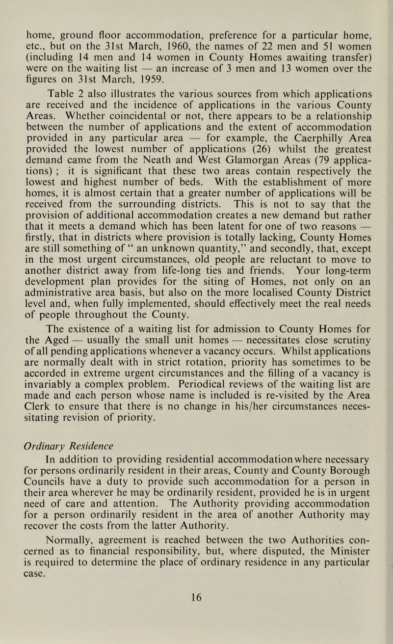 home, ground floor accommodation, preference for a particular home, etc., but on the 31st March, 1960, the names of 22 men and 51 women (including 14 men and 14 women in County Homes awaiting transfer) were on the waiting list — an increase of 3 men and 13 women over the figures on 31st March, 1959. Table 2 also illustrates the various sources from which applications are received and the incidence of applications in the various County Areas. Whether coincidental or not, there appears to be a relationship between the number of applications and the extent of accommodation provided in any particular area — for example, the Caerphilly Area provided the lowest number of applications (26) whilst the greatest demand came from the Neath and West Glamorgan Areas (79 applica- tions) ; it is significant that these two areas contain respectively the lowest and highest number of beds. With the establishment of more homes, it is almost certain that a greater number of applications will be received from the surrounding districts. This is not to say that the provision of additional accommodation creates a new demand but rather that it meets a demand which has been latent for one of two reasons — firstly, that in districts where provision is totally lacking. County Homes are still something of “ an unknown quantity,” and secondly, that, except in the most urgent circumstances, old people are reluctant to move to another district away from life-long ties and friends. Your long-term development plan provides for the siting of Homes, not only on an administrative area basis, but also on the more localised County District level and, when fully implemented, should effectively meet the real needs of people throughout the County. The existence of a waiting list for admission to County Homes for the Aged — usually the small unit homes — necessitates close scrutiny of all pending applications whenever a vacancy occurs. Whilst applications are normally dealt with in strict rotation, priority has sometimes to be accorded in extreme urgent circumstances and the filling of a vacancy is invariably a complex problem. Periodical reviews of the waiting list are made and each person whose name is included is re-visited by the Area Clerk to ensure that there is no change in his/her circumstances neces- sitating revision of priority. Ordinary Residence In addition to providing residential accommodation where necessary for persons ordinarily resident in their areas. County and County Borough Councils have a duty to provide such accommodation for a person in their area wherever he may be ordinarily resident, provided he is in urgent need of care and attention. The Authority providing accommodation for a person ordinarily resident in the area of another Authority may recover the costs from the latter Authority. Normally, agreement is reached between the two Authorities con- cerned as to financial responsibility, but, where disputed, the Minister is required to determine the place of ordinary residence in any particular case.