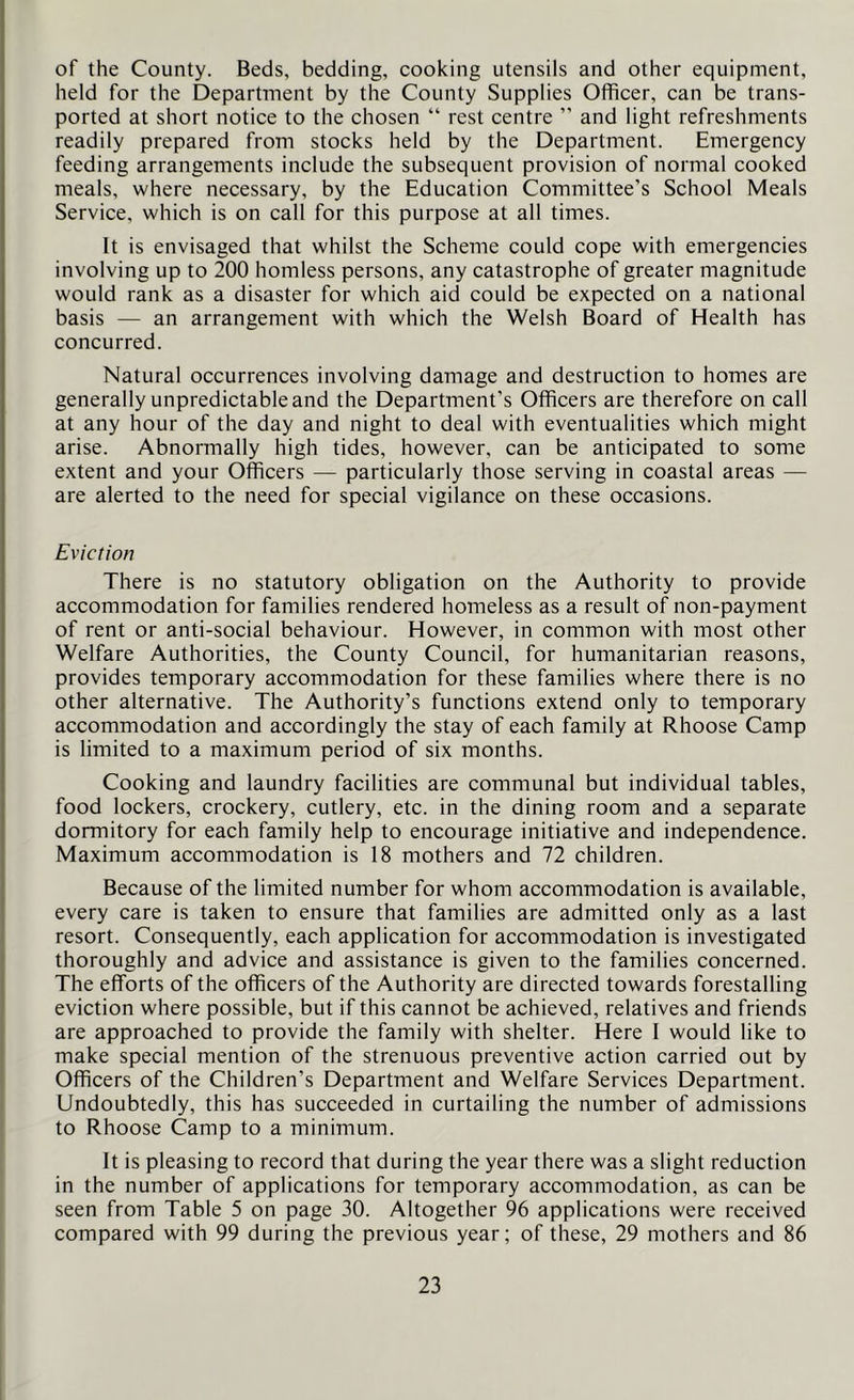 of the County. Beds, bedding, cooking utensils and other equipment, held for the Department by the County Supplies Officer, can be trans- ported at short notice to the chosen “ rest centre ” and light refreshments readily prepared from stocks held by the Department. Emergency feeding arrangements include the subsequent provision of normal cooked meals, where necessary, by the Education Committee’s School Meals Service, which is on call for this purpose at all times. It is envisaged that whilst the Scheme could cope with emergencies involving up to 200 hornless persons, any catastrophe of greater magnitude would rank as a disaster for which aid could be expected on a national basis — an arrangement with which the Welsh Board of Health has concurred. Natural occurrences involving damage and destruction to homes are generally unpredictable and the Department’s Officers are therefore on call at any hour of the day and night to deal with eventualities which might arise. Abnormally high tides, however, can be anticipated to some extent and your Officers — particularly those serving in coastal areas — are alerted to the need for special vigilance on these occasions. Eviction There is no statutory obligation on the Authority to provide accommodation for families rendered homeless as a result of non-payment of rent or anti-social behaviour. However, in common with most other Welfare Authorities, the County Council, for humanitarian reasons, provides temporary accommodation for these families where there is no other alternative. The Authority’s functions extend only to temporary accommodation and accordingly the stay of each family at Rhoose Camp is limited to a maximum period of six months. Cooking and laundry facilities are communal but individual tables, food lockers, crockery, cutlery, etc. in the dining room and a separate dormitory for each family help to encourage initiative and independence. Maximum accommodation is 18 mothers and 72 children. Because of the limited number for whom accommodation is available, every care is taken to ensure that families are admitted only as a last resort. Consequently, each application for accommodation is investigated thoroughly and advice and assistance is given to the families concerned. The efforts of the officers of the Authority are directed towards forestalling eviction where possible, but if this cannot be achieved, relatives and friends are approached to provide the family with shelter. Here I would like to make special mention of the strenuous preventive action carried out by Officers of the Children’s Department and Welfare Services Department. Undoubtedly, this has succeeded in curtailing the number of admissions to Rhoose Camp to a minimum. It is pleasing to record that during the year there was a slight reduction in the number of applications for temporary accommodation, as can be seen from Table 5 on page 30. Altogether 96 applications were received compared with 99 during the previous year; of these, 29 mothers and 86