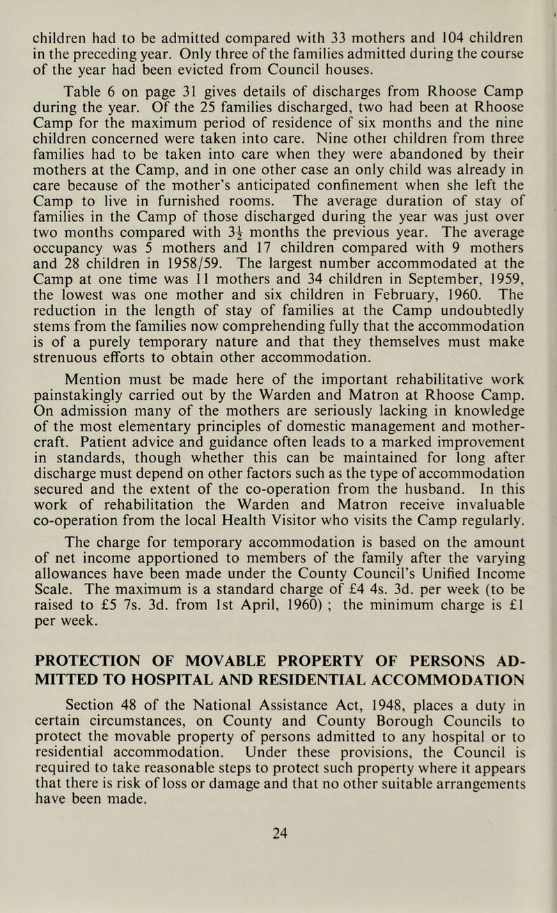 children had to be admitted compared with 33 mothers and 104 children in the preceding year. Only three of the families admitted during the course of the year had been evicted from Council houses. Table 6 on page 31 gives details of discharges from Rhoose Camp during the year. Of the 25 families discharged, two had been at Rhoose Camp for the maximum period of residence of six months and the nine children concerned were taken into care. Nine other children from three families had to be taken into care when they were abandoned by their mothers at the Camp, and in one other case an only child was already in care because of the mother’s anticipated confinement when she left the Camp to live in furnished rooms. The average duration of stay of families in the Camp of those discharged during the year was just over two months compared with 3| months the previous year. The average occupancy was 5 mothers and 17 children compared with 9 mothers and 28 children in 1958/59. The largest number accommodated at the Camp at one time was 11 mothers and 34 children in September, 1959, the lowest was one mother and six children in February, 1960. The reduction in the length of stay of families at the Camp undoubtedly stems from the families now comprehending fully that the accommodation is of a purely temporary nature and that they themselves must make strenuous efforts to obtain other accommodation. Mention must be made here of the important rehabilitative work painstakingly carried out by the Warden and Matron at Rhoose Camp. On admission many of the mothers are seriously lacking in knowledge of the most elementary principles of domestic management and mother- craft. Patient advice and guidance often leads to a marked improvement in standards, though whether this can be maintained for long after discharge must depend on other factors such as the type of accommodation secured and the extent of the co-operation from the husband. In this work of rehabilitation the Warden and Matron receive invaluable co-operation from the local Health Visitor who visits the Camp regularly. The charge for temporary accommodation is based on the amount of net income apportioned to members of the family after the varying allowances have been made under the County Council’s Unified Income Scale. The maximum is a standard charge of £4 4s. 3d. per week (to be raised to £5 7s. 3d. from 1st April, 1960) ; the minimum charge is £1 per week. PROTECTION OF MOVABLE PROPERTY OF PERSONS AD- MITTED TO HOSPITAL AND RESIDENTIAL ACCOMMODATION Section 48 of the National Assistance Act, 1948, places a duty in certain circumstances, on County and County Borough Councils to protect the movable property of persons admitted to any hospital or to residential accommodation. Under these provisions, the Council is required to take reasonable steps to protect such property where it appears that there is risk of loss or damage and that no other suitable arrangements have been made.
