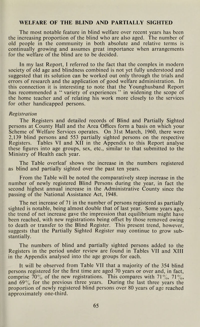 WELFARE OF THE BLIND AND PARTIALLY SIGHTED The most notable feature in blind welfare over recent years has been the increasing proportion of the blind who are also aged. The number of old people in the community in both absolute and relative terms is continually growing and assumes great importance when arrangements for the welfare of the blind are to be decided. In my last Report, 1 referred to the fact that the complex in modern society of old age and blindness combined is not yet fully understood and suggested that its solution can be worked out only through the trials and errors of research and the application of good welfare administration. In this connection it is interesting to note that the Younghusband Report has recommended a “ variety of experiences ” in widening the scope of the home teacher and of relating his work more closely to the services for other handicapped persons. Registration The Registers and detailed records of Blind and Partially Sighted persons at County Hall and the Area Offices form a basis on which your Scheme of Welfare Services operates. On 31st March, 1960, there were 2,139 blind persons and 553 partially sighted persons on the respective Registers. Tables VI and XII in the Appendix to this Report analyse these figures into age groups, sex, etc., similar to that submitted to the Ministry of Health each year. The Table overleaf shows the increase in the numbers registered as blind and partially sighted over the past ten years. From the Table will be noted the comparatively steep increase in the number of newly registered Blind Persons during the year, in fact the second highest annual increase in the Administrative County since the passing of the National Assistance Act, 1948. The net increase of 71 in the number of persons registered as partially sighted is notable, being almost double that of last year. Some years ago, the trend of net increase gave the impression that equilibrium might have been reached, with new registrations being offset by those removed owing to death or transfer to the Blind Register. This present trend, however, suggests that the Partially Sighted Register may continue to grow sub- stantially. The numbers of blind and partially sighted persons added to the Registers in the period under review are found in Tables VII and XIII in the Appendix analysed into the age groups for each. It will be observed from Table VII that a majority of the 354 blind persons registered for the first time are aged 70 years or over and, in fact, comprise 70% of the new registrations. This compares with 71%, 71%, and 69% for the previous three years. During the last three years the proportion of newly registered blind persons over 80 years of age reached approximately one-third.