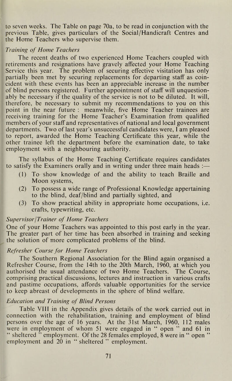 to seven weeks. The Table on page 70a, to be read in conjunction with the previous Table, gives particulars of the Social/Handicraft Centres and the Home Teachers who supervise them. Training of Home Teachers The recent deaths of two experienced Home Teachers coupled with retirements and resignations have gravely affected your Home Teaching Service this year. The problem of securing effective visitation has only partially been met by securing replacements for departing staff as coin- cident with these events has been an appreciable increase in the number of blind persons registered. Further appointment of staff will unquestion- ably be necessary if the quality of the service is not to be diluted. It will, therefore, be necessary to submit my recommendations to you on this point in the near future : meanwhile, five Home Teacher trainees are receiving training for the Home Teacher's Examination from qualified members of your staff and representatives of national and local government departments. Two of last year’s unsuccessful candidates were, I am pleased to report, awarded the Home Teaching Certificate this year, while the other trainee left the department before the examination date, to take employment with a neighbouring authority. The syllabus of the Home Teaching Certificate requires candidates to satisfy the Examiners orally and in writing under three main heads :— (1) To show knowledge of and the ability to teach Braille and Moon systems, (2) To possess a wide range of Professional Knowledge appertaining to the blind, deaf/blind and partially sighted, and (3) To show practical ability in appropriate home occupations, i.e. crafts, typewriting, etc. SupervisoriTrainer of Home Teachers One of your Home Teachers was appointed to this post early in the year. The greater part of her time has been absorbed in training and seeking the solution of more complicated problems of the blind. Refresher Course for Home Teachers The Southern Regional Association for the Blind again organised a Refresher Course, from the 14th to the 20th March, 1960, at which you authorised the usual attendance of two Home Teachers. The Course, comprising practical discussions, lectures and instruction in various crafts and pastime occupations, affords valuable opportunities for the service to keep abreast of developments in the sphere of blind welfare. Education and Training of Blind Persons Table VIII in the Appendix gives details of the work carried out in connection with the rehabilitation, training and employment of blind persons over the age of 16 years. At the 31st March, 1960, 112 males were in employment of whom 51 were engaged in “ open ” and 61 in “ sheltered ” employment. Of the 28 females employed, 8 were in “ open ” employment and 20 in “ sheltered ” employment.
