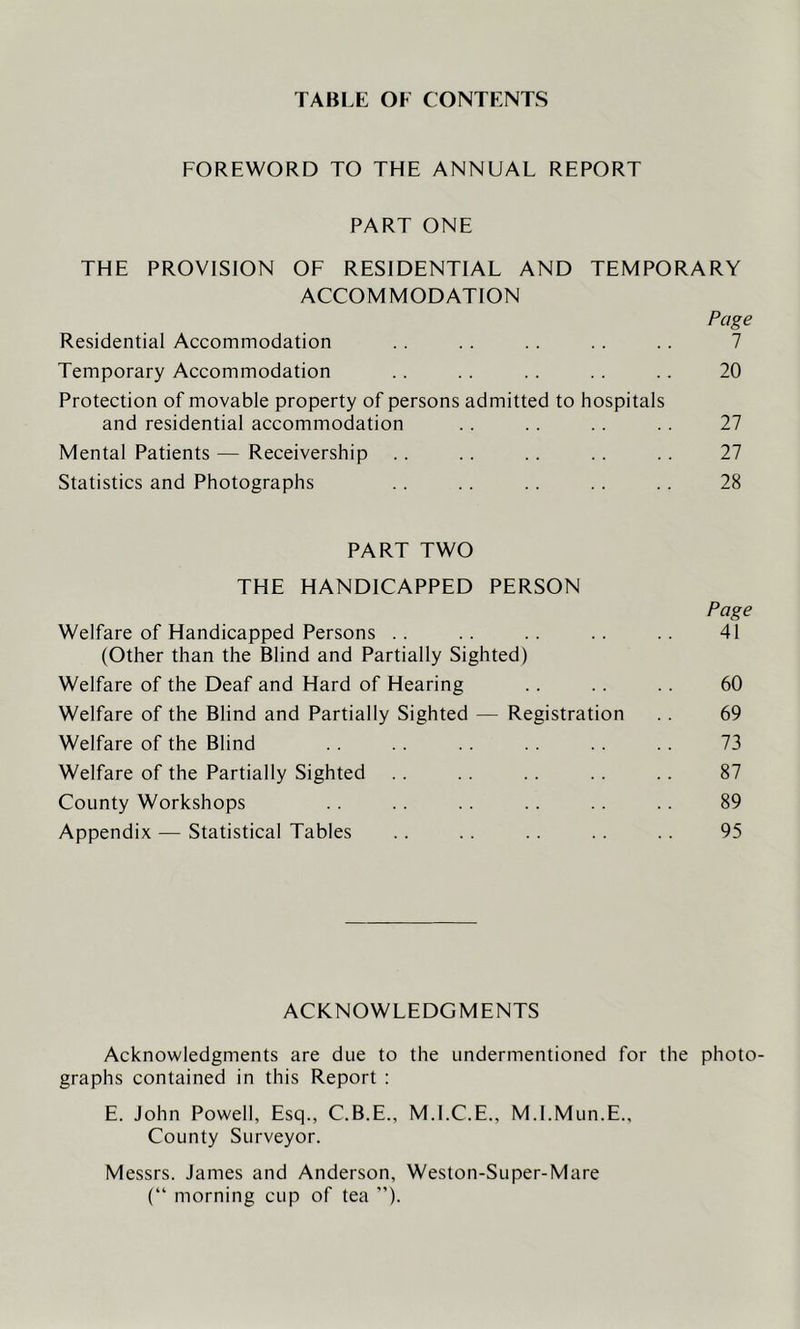 TABLE OF CONTENTS FOREWORD TO THE ANNUAL REPORT PART ONE THE PROVISION OF RESIDENTIAL AND TEMPORARY ACCOMMODATION Page Residential Accommodation .. .. .. .. .. 7 Temporary Accommodation .. .. . . .. .. 20 Protection of movable property of persons admitted to hospitals and residential accommodation .. .. .. .. 27 Mental Patients — Receivership .. .. .. .. . . 27 Statistics and Photographs .. .. .. .. .. 28 PART TWO THE HANDICAPPED PERSON Page Welfare of Handicapped Persons .. .. . . .. .. 41 (Other than the Blind and Partially Sighted) Welfare of the Deaf and Hard of Hearing .. .. .. 60 Welfare of the Blind and Partially Sighted — Registration .. 69 Welfare of the Blind .. .. .. .. .. 73 Welfare of the Partially Sighted .. .. .. .. 87 County Workshops . . .. .. .. .. .. 89 Appendix — Statistical Tables .. .. .. .. .. 95 ACKNOWLEDGMENTS Acknowledgments are due to the undermentioned for the photo- graphs contained in this Report : E. John Powell, Esq., C.B.E., M.I.C.E., M.l.Mun.E., County Surveyor. Messrs. James and Anderson, Weston-Super-Mare (“ morning cup of tea ”)•