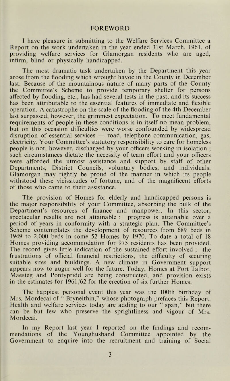 FOREWORD 1 have pleasure in submitting to the Welfare Services Committee a Report on the work undertaken in the year ended 31st March, 1961, of providing welfare services for Glamorgan residents who are aged, infirm, blind or physically handicapped. The most dramatic task undertaken by the Department this year arose from the flooding which wrought havoc in the County in December last. Because of the mountainous nature of many parts of the County the Committee’s Scheme to provide temporary shelter for persons affected by flooding, etc., has had several tests in the past, and its success has been attributable to the essential features of immediate and flexible operation. A catastrophe on the scale of the flooding of the 4th December last surpassed, however, the grimmest expectation. To meet fundamental requirements of people in these conditions is in itself no mean problem, but on this occasion difficulties were worse confounded by widespread disruption of essential services — road, telephone communication, gas, electricity. Your Committee’s statutory responsibility to care for homeless people is not, however, discharged by your officers working in isolation ; such circumstances dictate the necessity of team effort and your officers were afforded the utmost assistance and support by staff of other Departments, District Councils, voluntary bodies, and individuals. Glamorgan may rightly be proud of the manner in which its people withstood these vicissitudes of fortune, and of the magnificent efforts of those who came to their assistance. The provision of Homes for elderly and handicapped persons is the major responsibility of your Committee, absorbing the bulk of the Department’s resources of finance and manpower. In this sector, spectacular results are not attainable : progress is attainable over a period of years in conformity with a strategic plan. The Committee’s Scheme contemplates the development of resources from 689 beds in 1949 to 2,000 beds in some 52 Homes by 1970. To date a total of 18 Homes providing accommodation for 975 residents has been provided. The record gives little indication of the sustained effort involved ; the frustrations of official financial restrictions, the difficulty of securing suitable sites and buildings. A new climate in Government support appears now to augur well for the future. Today, Homes at Port Talbot, Maesteg and Pontypridd are being constructed, and provision exists in the estimates for 1961 62 for the erection of six further Homes. The happiest personal event this year was the 100th birthday of Mrs. Mordecai of “ Bryneithin,” whose photograph prefaces this Report. Health and welfare services today are adding to our “ span,” but there can be but few who preserve the sprightliness and vigour of Mrs. Mordecai. In my Report last year 1 reported on the findings and recom- mendations of the Younghusband Committee appointed by the Government to enquire into the recruitment and training of Social