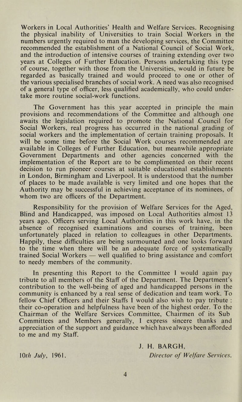 Workers in Local Authorities’ Health and Welfare Services. Recognising the physical inability of Universities to train Social Workers in the numbers urgently required to man the developing services, the Committee recommended the establishment of a National Council of Social Work, and the introduction of intensive courses of training extending over two years at Colleges of Further Education. Persons undertaking this type of course, together with those from the Universities, would in future be regarded as basically trained and would proceed to one or other of the various specialised branches of social work. A need was also recognised of a general type of officer, less qualified academically, who could under- take more routine social-work functions. The Government has this year accepted in principle the main provisions and recommendations of the Committee and although one awaits the legislation required to promote the National Council for Social Workers, real progress has occurred in the national grading of social workers and the implementation of certain training proposals. It will be some time before the Social Work courses recommended are available in Colleges of Further Education, but meanwhile appropriate Government Departments and other agencies concerned with the implementation of the Report are to be complimented on their recent decision to run pioneer courses at suitable educational establishments in London, Birmingham and Liverpool. It is understood that the number of places to be made available is very limited and one hopes that the Authority may be successful in achieving acceptance of its nominees, of whom two are officers of the Department. Responsibility for the provision of Welfare Services for the Aged, Blind and Handicapped, was imposed on Local Authorities almost 13 years ago. Officers serving Local Authorities in this work have, in the absence of recognised examinations and courses of training, been unfortunately placed in relation to colleagues in other Departments. Happily, these difficulties are being surmounted and one looks forward to the time when there will be an adequate force of systematically trained Social Workers — well qualified to bring assistance and comfort to needy members of the community. In presenting this Report to the Committee 1 would again pay tribute to all members of the Staff of the Department. The Department's contribution to the well-being of aged and handicapped persons in the community is enhanced by a real sense of dedication and team work. To fellow Chief Officers and their Staffs I would also wish to pay tribute ; their co-operation and helpfulness have been of the highest order. To the Chairman of the Welfare Services Committee, Chairmen of its Sub Committees and Members generally, 1 express sincere thanks and appreciation of the support and guidance which have always been afforded to me and my Staff. J. H. BARGH, \0th July, 1961. Director of Welfare Services.