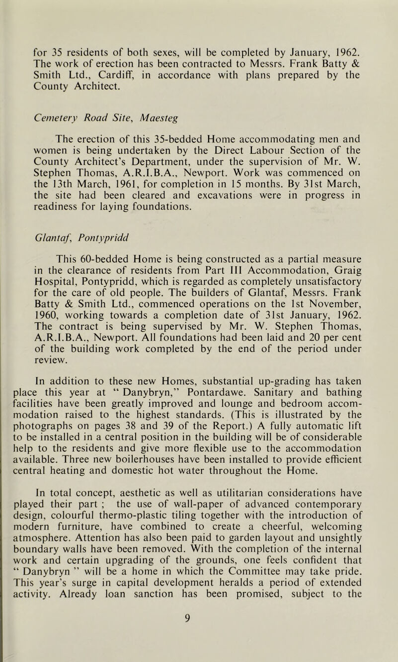 for 35 residents of both sexes, will be completed by January, 1962. The work of erection has been contracted to Messrs. Frank Batty & Smith Ltd., Cardiff, in accordance with plans prepared by the County Architect. Cemetery Road Site, Maesteg The erection of this 35-bedded Home accommodating men and women is being undertaken by the Direct Labour Section of the County Architect’s Department, under the supervision of Mr. W. Stephen Thomas, A.R.I.B.A., Newport. Work was commenced on the 13th March, 1961, for completion in 15 months. By 31st March, the site had been cleared and excavations were in progress in readiness for laying foundations. Glantaf, Pontypridd This 60-bedded Home is being constructed as a partial measure in the clearance of residents from Part 111 Accommodation, Graig Hospital, Pontypridd, which is regarded as completely unsatisfactory for the care of old people. The builders of Glantaf, Messrs. Frank Batty & Smith Ltd., commenced operations on the 1st November, 1960, working towards a completion date of 31st January, 1962. The contract is being supervised by Mr. W. Stephen Thomas, A.R.I.B.A., Newport. All foundations had been laid and 20 per cent of the building work completed by the end of the period under review. In addition to these new Homes, substantial up-grading has taken place this year at “ Danybryn,” Pontardawe. Sanitary and bathing facilities have been greatly improved and lounge and bedroom accom- modation raised to the highest standards. (This is illustrated by the photographs on pages 38 and 39 of the Report.) A fully automatic lift to be installed in a central position in the building will be of considerable help to the residents and give more flexible use to the accommodation available. Three new boilerhouses have been installed to provide efficient central heating and domestic hot water throughout the Home. In total concept, aesthetic as well as utilitarian considerations have played their part ; the use of wall-paper of advanced contemporary design, colourful thermo-plastic tiling together with the introduction of modern furniture, have combined to create a cheerful, welcoming atmosphere. Attention has also been paid to garden layout and unsightly boundary walls have been removed. With the completion of the internal work and certain upgrading of the grounds, one feels confident that “ Danybryn ” will be a home in which the Committee may take pride. This year’s surge in capital development heralds a period of extended activity. Already loan sanction has been promised, subject to the