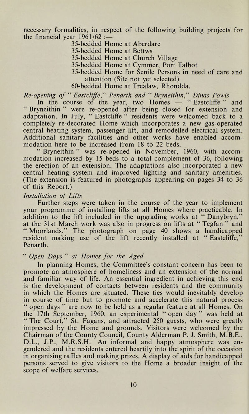 necessary formalities, in respect of the following building projects for the financial year 1961/62 :— 35-bedcled Home at Aberdare 35-bedded Home at Bettws 35-bedded Home at Church Village 35-bedded Home at Cymmer, Port Talbot 35-bedded Home for Senile Persons in need of care and attention (Site not yet selected) 60-bedded Home at Trealaw, Rhondda. Re-opening of “ Eastcliffe, Penarth and “ Bryneithin, Dinas Powis In the course of the year, two Homes — “ Eastcliffe ” and “ Bryneithin ” were re-opened after being closed for extension and adaptation. In July, “ Eastcliffe ” residents were welcomed back to a completely re-decorated Home which incorporates a new gas-operated central heating system, passenger lift, and remodelled electrical system. Additional sanitary facilities and other works have enabled accom- modation here to be increased from 18 to 22 beds. “ Bryneithin ” was re-opened in November, I960, with accom- modation increased by 15 beds to a total complement of 36, following the erection of an extension. The adaptations also incorporated a new central heating system and improved lighting and sanitary amenities. (The extension is featured in photographs appearing on pages 34 to 36 of this Report.) Installation of Lifts Further steps were taken in the course of the year to implement your programme of installing lifts at all Homes where practicable. In addition to the lift included in the upgrading works at “ Danybryn,” at the 31st March work was also in progress on lifts at “ Tegfan ” and “ Moorlands.” The photograph on page 40 shows a handicapped resident making use of the lift recently installed at “ Eastcliffe,” Penarth. “ Open Days ” at Homes for the Aged In planning Homes, the Committee's constant concern has been to promote an atmosphere of homeliness and an extension of the normal and familiar way of life. An essential ingredient in achieving this end is the development of contacts between residents and the community in which the Homes are situated. These ties would inevitably develop in course of time but to promote and accelerate this natural process “ open days ” are now to be held as a regular feature at all Homes. On the I7th September, 1960, an experimental “open day” was held at “ The Court,” St. Fagans, and attracted 250 guests, who were greatly impressed by the Home and grounds. Visitors were welcomed by the Chairman of the County Council, County Alderman P. J. Smith, M.B.E., D.L., J.P., M.R.S.H. An informal and happy atmosphere was en- gendered and the residents entered heartily into the spirit of the occasion in organising raffles and making prizes, A display of aids for handicapped persons served to give visitors to the Home a broader insight of the scope of welfare services.