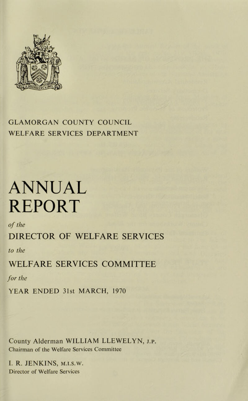 GLAMORGAN COUNTY COUNCIL WELFARE SERVICES DEPARTMENT ANNUAL REPORT of the DIRECTOR OE WELEARE SERVICES to the WELFARE SERVICES COMMITTEE for the YEAR ENDED 3Ist MARCH, 1970 County Alderman WILLIAM LLEWELYN, j.p. Chairman of the Welfare Services Committee 1. R. JENKINS, M.i.s.w. Director of Welfare Services