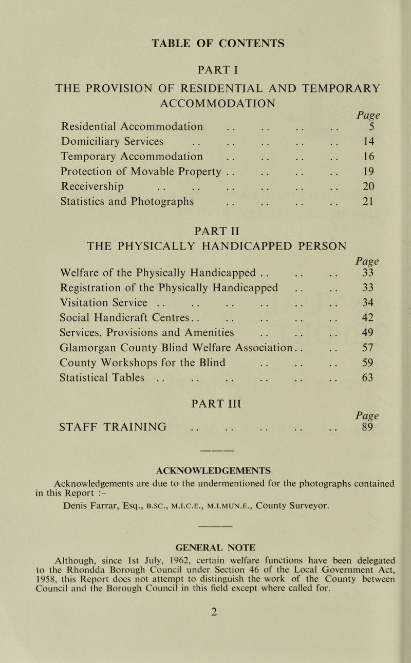 TABLE OF CONTENTS PART I THE PROVISION OF RESIDENTIAL AND TEMPORARY ACCOMMODATION Residential Accommodation Domiciliary Services Temporary Accommodation Protection of Movable Property . Receivership Statistics and Photographs Page 5 14 16 19 20 21 PART II THE PHYSICALLY HANDICAPPED PERSON Welfare of the Physically Handicapped .. Page 33 Registration of the Physically Handicapped 33 Visitation Service .. 34 Social Handicraft Centres.. 42 Services, Provisions and Amenities 49 Glamorgan County Blind Welfare Association 57 County Workshops for the Blind 59 Statistical Tables .. 63 PART III STAFF TRAINING Page 89 ACKNOWLEDGEMENTS Acknowledgements are due to the undermentioned for the photographs contained in this Report Denis Farrar, Esq., b.sc., m.i.c.e., m.t.mun.e.. County Surveyor. GENERAL NOTE Although, since 1st July, 1962, certain welfare functions have been delegated to the Rhondda Borough Council under Section 46 of the Local Government Act, 1958, this Report does not attempt to distinguish the work of the County between Council and the Borough Council in this field except where called for.