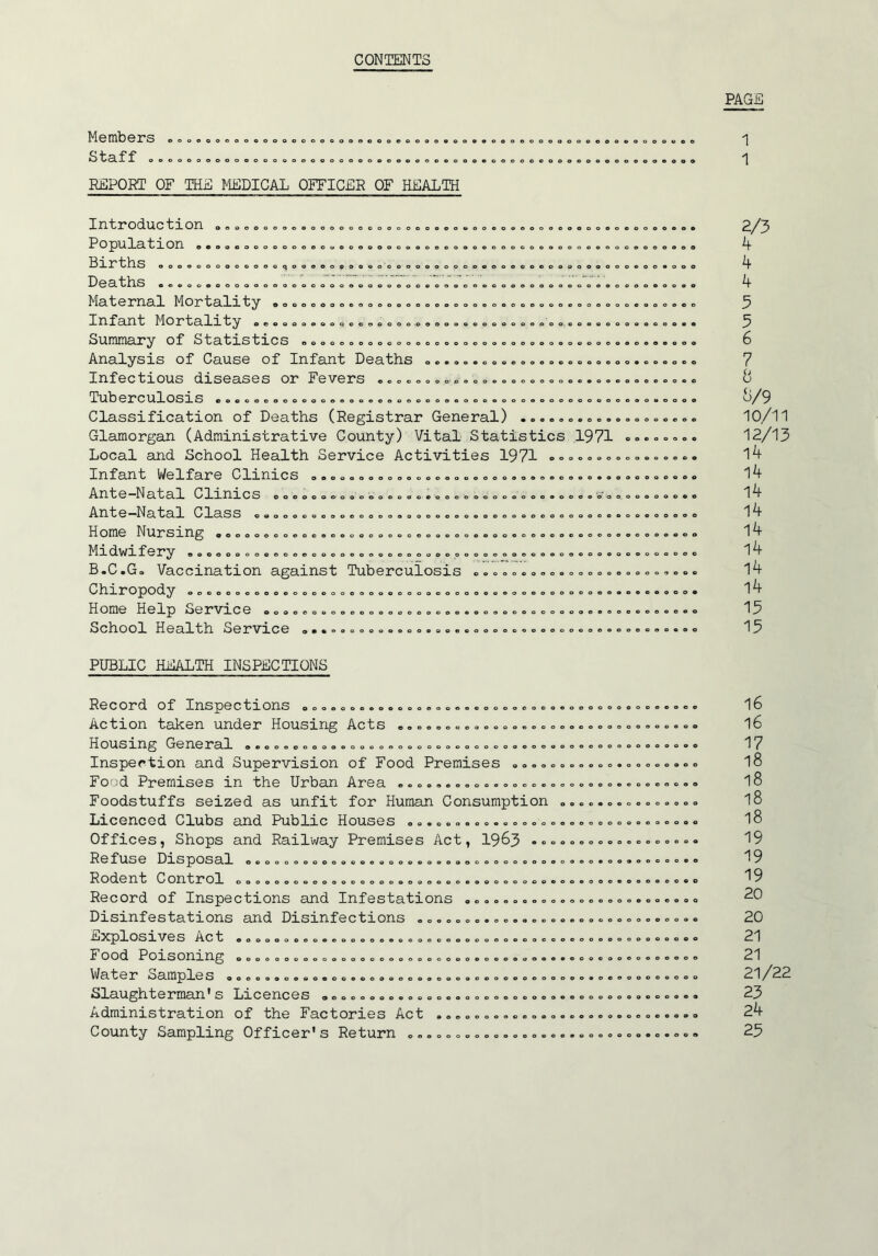 CONTENTS PAGE Members Staff o, REPORT OF THE MEDICAL OFFICER OF HEALTH 1 1 IZX t t r OTX oeoooooaeooooooooooooeooeoooooooeoooeoooooo P Q la 11 on e*oacoooooooeooeooeoooooo0ooooooeooooooeooooc Hrrtbs oooooooooooooqooooopoaeoooeoooooeooooooooooaooeoc DeatlrS eeoooooooooooooooooooeoooooovooooeooooeoooooooooc Maternal Mortalrt^ ooooooooooooooooooeoooooooooooooooooc Infant Mortalrt^ eeoeoaoooQoooooooooooooooooooeooo. ooo«oc Snmmar^ of Statrstrcs eoooooooooaaeooooooooooooeoooooooc Analysis of Cause of Infant Deaths oo.,o.o,oeooo,oooo=oc Infectious diseases or Fevers .oooooooB»oo«0ooo==ooe.o.< Tuberculosis 0o0oeoooooooeoooooooooooooooooooo0oooooooec Classification of Deaths (Registrar General) Glamorgan (Administrative County) Vital Statistics 1971 Local and School Health Service Activities 1971 <.»»»««o. Infant Welfare Clinics 0.000000000000.000000.0,0.0=00.., Ante~Natal C Imres 000000 0000.000.0. ooo.ooo.oooo.0000 .o, •Ante^Natal Class OOOOOOOOOOOOO.O.OOOOO.OOOOOOOOOOOOOOOO, Home Nursrng aoooooooooooooooooooooooooooooooooo.oo.ooo, ^IrdWrfery ooeeooooe.ooeoooo.oooooooooooooooooooooo.oooo, B.C.Go Vaccination against Tuberculosis ..ooooooo.ooooo, txr X* O^pO^ly ooooooooooooooooooooooooo.oooooooeooooooooooo. Home Help Service oooocoooooooooooooooo.ooooo.=oooo,..o, School Health Service oo..ooooooooo.oo.ooooooooooooooo., 2/3 k 4 4 5 5 6 7 8 8/9 10/11 12/13 14 l4 14 14 14 l4 14 14 13 15 PUBLIC HEALTH INSPECTIONS Record of Inspections ooooooo.o.oooo.oo.coooooooo Action taken under Housing Acts oo.oo.oooo.oooooo Housing General .......,... =....,....,........... Inspection and Supervision of Food Premises ...o. Food Premises in the Urban Area ..ooo.oooo.oooooo Foodstuffs seized as unfit for Human Consumption Licenced Clubs and Public Houses .o.ooo.oo.ooooo. Offices, Shops and Railway Premises Act, 19^3 •«= Re fuse Disposal ooooooooooeeoooooooooooo.eooooooo Rodent Control ooooooooooooooooooooooooo.ooooooe. Record of Inspections and Infestations o......... Disinfestations and Disinfections oo..,...,..,... E^CplOSlVeS Act 0000000000.00000000000000000000000 F ood Poisoning ooooooooooooooooooooooooo.o.oooo.o V^at e r oample S ooooooooeo.oe.oooooooooooooo.ooo.oo Slaughterman's Licences oooooooo.oo.o.ooooooooooo Administration of the Factories Act ...oo.oooo.oo County Sampling Officer's Return oo.o.o.ooooooo.. 16 16 17 18 18 18 18 19 19 19 20 21 21 21/22 23 24 25