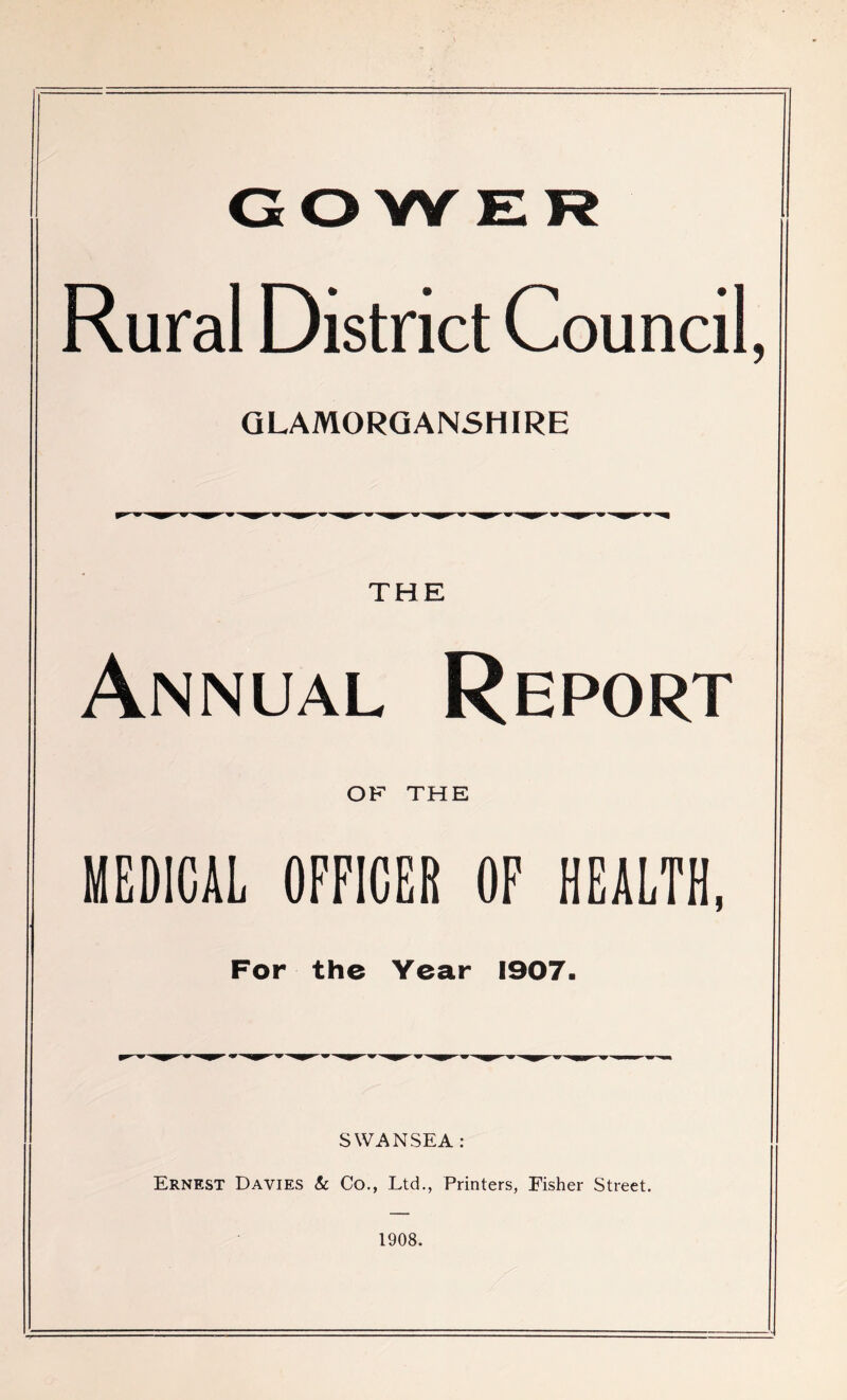 GOWER Rural District Council, GLAMORGANSHIRE Annual Report OF THE MEDICAL OFFICER OF HEALTH, For the Year 1907. SWANSEA: Ernest Davies & Co., Ltd., Printers, Fisher Street. 1908.