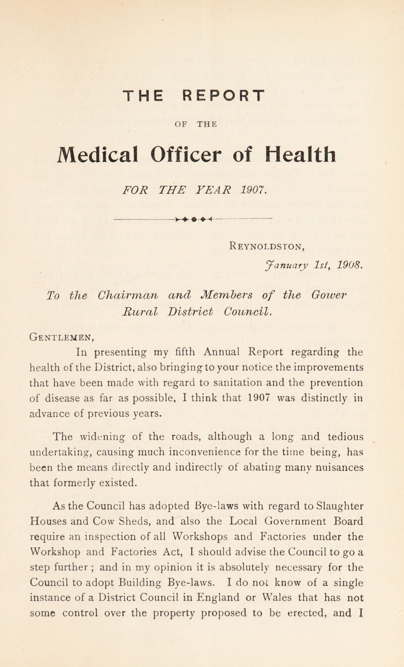 THE REPORT OF THE Medical Officer of Health FOR THE YEAR 1907. Reynoldston, January Ist^ 1908. To the Chairman and Members of the Cower Rural District Council. Gentlemen, In presenting my fifth Annual Report regarding the health of the District, also bringing to your notice the improvements that have been made with regard to sanitation and the prevention of disease as far as possible, I think that 1907 was distinctly in advance of previous years. The widening of the roads, although a long and tedious undertaking, causing much inconvenience for the time being, has been the means directly and indirectly of abating many nuisances that formerly existed. As the Council has adopted Bye-laws with regard to Slaughter Houses and Cow Sheds, and also the Local Government Board require an inspection of all Workshops and Factories under the Workshop and Factories Act, I should advise the Council to go a step further; and in my opinion it is absolutely necessary for the Council to adopt Building Bye-laws. I do not know of a single instance of a District Council in England or Wales that has not