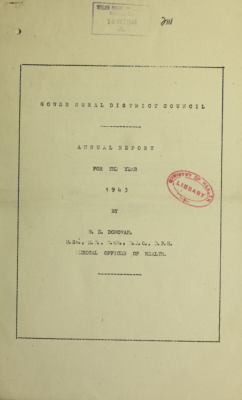 GOWER RURAL DISTRICT COUNCIL ANNUAL REPORT FOR TILJ YEAR 19 4 3 BY G» E. DONOVAN, LI. Sc. , ■ LI. (JA, ^ ^ 7)^ NEDIG/aL OI’FICER of HEALTIi. \